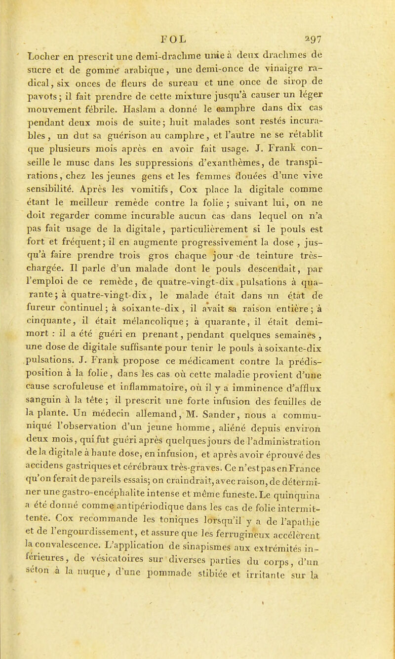 Locher en prescrit une demi-drachme unie à deux drachmes de sucre et de gomme arabique, une demi-once de vinaigre ra- dical , six onces de fleurs de sureau et une once de sirop de pavots ; il fait prendre de cette mixture jusqu'à causer un léger mouvement fébrile. Haslam a donné le oamphre dans dix cas pendant deux mois de suite ; huit malades sont restés incura- bles , un dut sa guérison au camphre, et l'autre ne se rétablit que plusieurs mois après en avoir fait usage. J. Frank con- seille le musc dans les suppressions d'exanthèmes, de transpi- rations, chez les jeunes gens et les femmes douées d'une vive sensibilité. Après les vomitifs, Cox place la digitale comme étant le meilleur remède contre la folie ; suivant lui, on ne doit regarder comme incurable aucun cas dans lequel on n'a pas fait usage de la digitale, particulièrement si le pouls est fort et fréquent; il en augmente progressivement la dose , jus- qu'à faire prendre trois gros chaque jour -de teinture très- chargée. Il parle d'un malade dont le pouls descendait, par l'emploi de ce remède, de quatre-vingt-dix pulsations à qua- rante ; à quatre-vingt-dix, le malade était dans ïm état de fureur continuel; à soixante-dix, il avait sa raison entière; à cinquante, il était mélancolique; à quarante, il était demi- mort : il a été guéri en prenant, pendant quelques semaines , une dose de digitale suffisante pour tenir le pouls à soixante-dix pulsations. J. Frank propose ce médicament contre la prédis- position à la folie, dans les cas où cette maladie provient d'une cause scrofuleuse et inflammatoire, où il y a imminence d'afflux sanguin à la tête ; il prescrit une forte infusion des feuilles de la plante. Un médecin allemand, M. Sander, nous a commu- niqué l'observation d'un jeune homme, aliéné depuis environ deux mois, qui fut guéri après quelquesjours de l'administration de la digitale à haute dose, en infusion, et après avoir éprouvé des accidens gastriqueset cérébraux très-graves. Ce n'estpasenFrance qu'on ferait de pareils essais; on craindrait, avec raison, de détermi- ner une gastro-encéphalite intense et même funeste. Le quinquina a été donné comme antipériodique dans les cas de folie intermit- tente. Cox recommande les toniques lorsqu'il y a de l'apathie et de l'engourdissement, et assure que les ferrugineux accélèrent la convalescence. L'application de sinapismes aux extrémités in- férieures, de vésicatoires sur diverses parties du corps, d'un scton à la nuque, dune pommade slibiée et irritante sur la