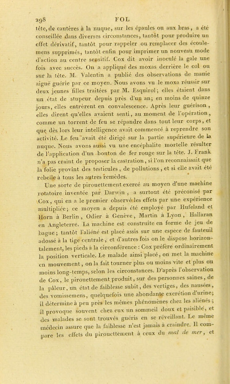 tète, de cautères à la nuque, sur les épaules ou aux bras, a été conseillée dans diverses circonstances, tantôt pour produire un effet dérivatif, tantôt pour rappeler ou remplacer des écoule- niens supprimés, lantôt enfin pour imprimer un nouveau mode d'action au centre sensitif. Cox dit avoir inoculé la gale une fois avec succès. On a appliqué des moxas derrière le col ou sur la tète. M. Valentin a publié des observations de manie aiguë guérie par ce moyen. Nous avons vu le moxa réussir sur deux jeunes filles traitées par M. Esquirol; elles étaient dans un état de stupeur depuis près d'un an; en moins de quinze jours, elles entrèrent en convalescence. Après leur guérison , elles dirent qu'elles avaient senti, au moment de l'opération, comme un torrent de feu se répandre dans tout leur corps, et que dès lors leur intelligence avait commencé à reprendre son activité. Le feu avait été dirigé sur la partie supérieure de la nuque. Nous avons aussi vu une encéphalite mortelle résulter de l'application d'un bouton de fer rouge sur la tête. J. Frank n'a pas craint de proposer la castration, si l'on reconnaissait que la folie provînt des testicules , de pollutions , et si elle avait été rebelle à tous les autres remèdes. Une sorte de pirouettement exercé au moyen d'une machine rotatoire inventée par Darwin , a surtout été préconisé par Cox, qui en a le premier observé les effets par une expérience multipliée; ce moyen a depuis été employé par Hufeland et Horn à Berlin, Odier à Genève, Martin à Lyon, Hallaran en Angleterre. La machine est construite en forme de jeu de bague ; tantôt l'aliéné est placé assis sur une espèce de fauteuil adossé à la tige centrale , et d'autres fois on le dispose horizon- talement, les pieds à la circonférence : Cox préfère ordinairement la position verticale. Le malade ainsi placé, on met la machine en mouvement, on la fait tourner plus ou moins vite et plus ou moins long-temps, selon les circonstances. D'après l'observation de Cox, le pirouettement produit, sur des personnes saines , de la pâleur, un état de faiblesse subit, des vertiges, des nausées , des vomissemens, quelquefois une abondante excrétion d'urme ; il détermine à peu près les mêmes phénomènes chez les aliénés ; il provoque souvent chez eux un sommeil doux et paisible, et des malades se sont trouvés guéris en se réveillant. Le même médecin assure que la faiblesse n'est jamais à craindre. 11 com- pare les effets du pirouettement à ceux du mal de mer, et