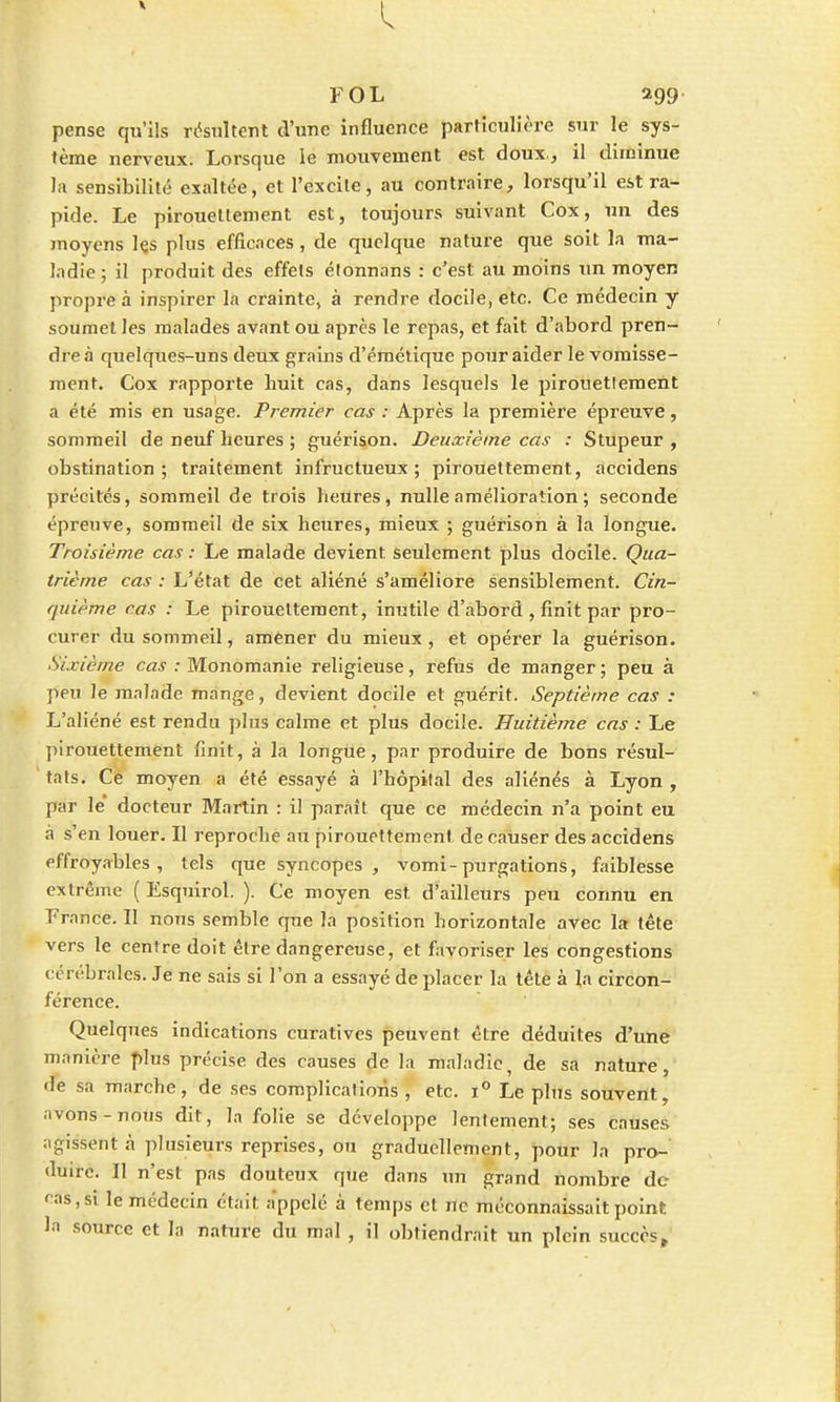 FOL 299 pense qu'ils résultent d'une influence particulière sur le sys- tème nerveux. Lorsque le mouvement est doux., il diminue la sensibilité exaltée, et l'excite, au contraire, lorsqu'il est ra- pide. Le piroueltement est, toujours suivant Cox, un des moyens Içs plus efficaces, de quelque nature que soit la ma- ladie; il produit des effets étonnans : c'est au moins un moyen propre à inspirer la crainte, à rendre docile, etc. Ce médecin y soumet les malades avant ou après le repas, et fait d'abord pren- dre à quelques-uns deux grains d'émétique pour aider le vomisse- ment. Cox rapporte huit cas, dans lesquels le pirouettement a été mis en usage. Premier cas : Après la première épi'euve, sommeil de neuf heures ; guérison. Deuxième cas : Stupeur , obstination; traitement infructueux; pirouettement, accidens précités, sommeil de trois heures, nulle amélioration ; seconde épreuve, sommeil de six heures, mieux ; guérison à la longue. Troisième cas : Le malade devient seulement plus docile. Qua- trième cas : L'état de cet aliéné s'améliore sensiblement. Cin- quième cas : Le piroueltement, inutile d'abord , finit par pro- curer du sommeil, amener du mieux , et opérer la guérison. Sixième cas : Monomanie religieuse, refus de manger ; peu à peu le malade mange, devient docile et guérit. Septième cas : L'aliéné est rendu plus calme et plus docile. Huitième cas : Le pirouettement finit, à la longue, par produire de bons résul- tats. Cé moyen a été essayé à l'hôpital des aliénés à Lyon , par le docteur Martin : il parait que ce médecin n'a point eu à s'en louer. Il reproche au pirouettement de causer des accidens effroyables, tels que syncopes , vomi-purgations, faiblesse extrême ( Esquirol. ). Ce moyen est d'ailleurs peu connu en France. Il nous semble que la position horizontale avec la tête vers le centre doit être dangereuse, et favoriser les congestions cérébrales. Je ne sais si l'on a essayé de placer la tête à la circon- férence. Quelques indications curatives peuvent être déduites d'une manière plus précise des causes de la maladie, de sa nature, de sa marche, de ses complications , etc. i° Le plus souvent, avons-nous dit, la folie se développe lentement; ses causes agissent à plusieurs reprises, ou graduellement, pour la pro- duire. Il n'est pas douteux que dans un grand nombre de ras, si le médecin était appelé à temps et ne méconnaissait point la source et la nature du mal , il obtiendrait un plein succèst
