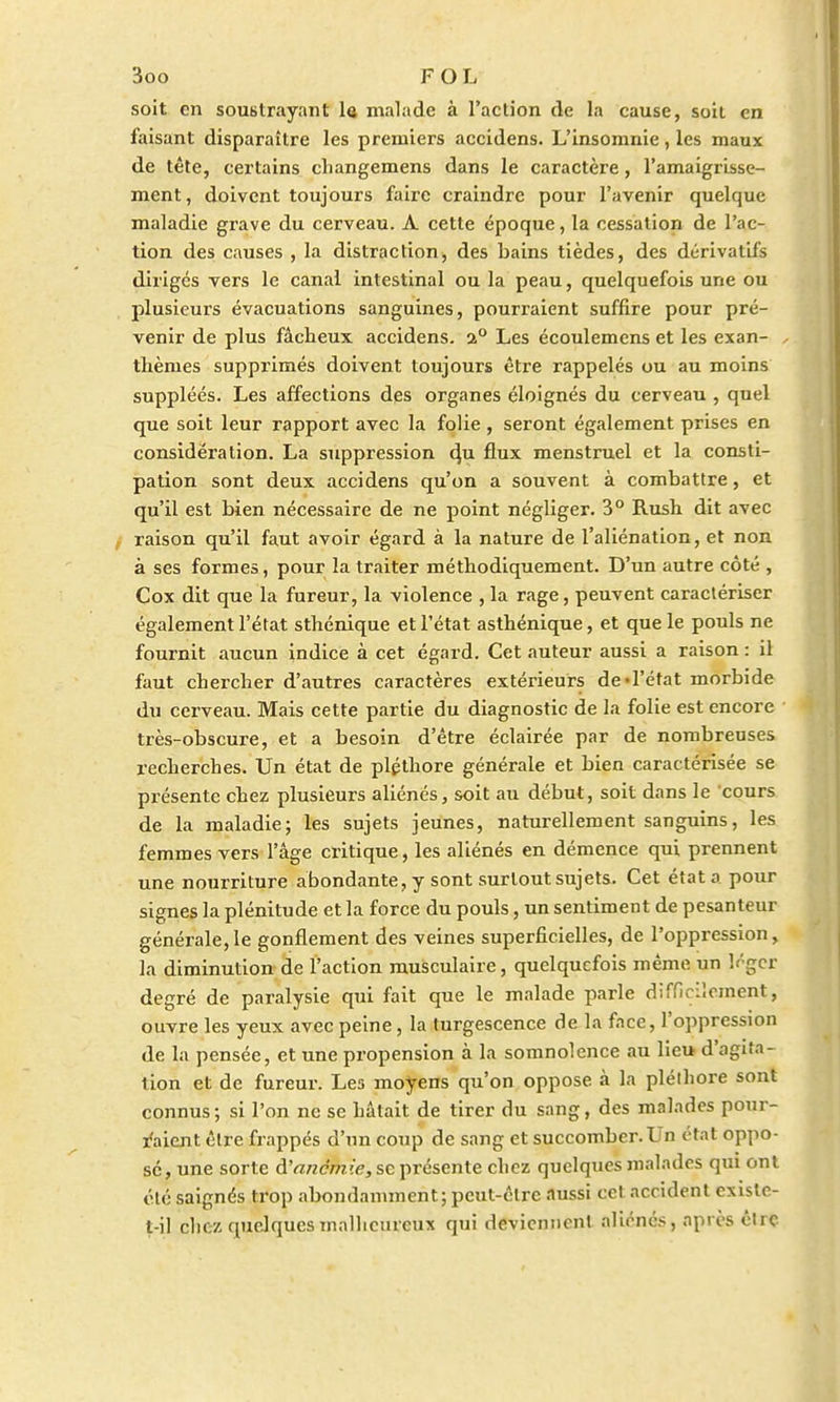 soit en soustrayant le malade à l'action de la cause, soit en faisant disparaître les premiers accidens. L'insomnie, les maux de tête, certains cliangemens dans le caractère, l'amaigrisse- ment, doivent toujours faire craindre pour l'avenir quelque maladie grave du cerveau. A cette époque, la cessation de l'ac- tion des causes , la distraction, des bains tièdes, des dérivatifs dirigés vers le canal intestinal ou la peau, quelquefois une ou plusieurs évacuations sanguines, pourraient suffire pour pré- venir de plus fâcheux accidens. a° Les écoulemens et les exan- , thèmes supprimés doivent toujours être rappelés ou au moins suppléés. Les affections des organes éloignés du cerveau , quel que soit leur rapport avec la folie , seront également prises en considération. La suppression <ba uux menstruel et la consti- pation sont deux accidens qu'on a souvent à combattre, et qu'il est bien nécessaire de ne point négliger. 3° Rush dit avec raison qu'il faut avoir égard à la nature de l'aliénation, et non à ses formes, pour la traiter méthodiquement. D'un autre côté , Cox dit que la fureur, la violence , la rage, peuvent caractériser également l'état sthénique et l'état asthénique, et que le pouls ne fournit aucun indice à cet égard. Cet auteur aussi a raison : il faut chercher d'autres caractères extérieurs de-l'état morbide du cerveau. Mais cette partie du diagnostic de la folie est encore très-obscure, et a besoin d'être éclairée par de nombreuses recherches. Un état de pléthore générale et bien caractérisée se présente chez plusieurs aliénés, soit au début, soit dans le cours de la maladie; les sujets jeunes, naturellement sanguins, les femmes vers l'âge critique, les aliénés en démence qui prennent une nourriture abondante, y sont surtout sujets. Cet état a pour signes la plénitude et la force du pouls, un sentiment de pesanteur générale,le gonflement des veines superficielles, de l'oppression, la diminution de l'action musculaire, quelquefois même un léger degré de paralysie qui fait que le malade parle difficilement, ouvre les yeux avec peine, la turgescence de la face, l'oppression de la pensée, et une propension à la somnolence au lieu d'agita- tion et de fureur. Les moyens qu'on oppose à la pléthore sont connus; si l'on ne se hâtait de tirer du sang, des malades pour- raient être frappés d'un coup de sang et succomber. Un état oppo- sé, une sorte à'anemie, se présente chez quelques malades qui ont été saignés trop abondamment; peut-être aussi cet accident exislc- t-il chez quelques malheureux qui deviennent aliénés, après être