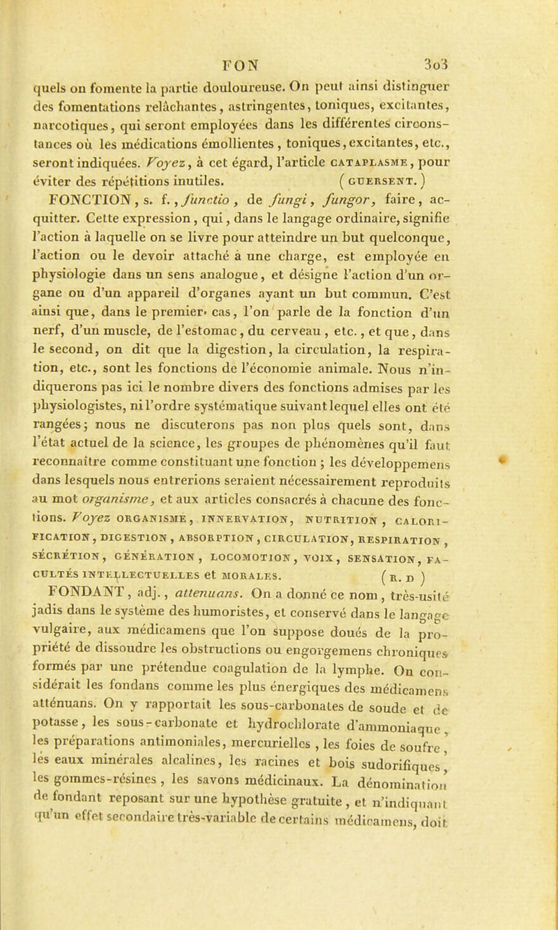 quels on fomente la partie douloureuse. On peut ainsi distinguer des fomentations relâchantes, astringentes, toniques, excitantes, narcotiques, qui seront employées dans les différentes circons- tances où les médications émollientes , toniques, excitantes, etc., seront indiquées. Voyez, à cet égard, l'article cataplasme, pour éviter des répétitions inutiles. ( gtjersent. ) FONCTION, s. f., funr.tio , de fungi, fungor, faire, ac- quitter. Cette expression, qui, dans le langage ordinaire, signifie l'action à laquelle on se livre pour atteindre un but quelconque, l'action ou le devoir attaché à une charge, est employée en physiologie dans un sens analogue, et désigne l'action d'un or- gane ou d'un appareil d'organes ayant un Lut commun. C'est ainsi que, dans le premier' cas, l'on parle de la fonction d'un nerf, d'un muscle, de l'estomac, du cerveau , etc., et que, dans le second, on dit que la digestion, la circulation, la respira- tion, etc., sont les fonctions de l'économie animale. Nous n'in- diquerons pas ici le nombre divers des fonctions admises par les physiologistes, ni l'ordre systématique suivant lequel elles ont été rangées; nous ne discuterons pas non plus quels sont, dans l'état actuel de la science, les groupes de phénomènes qu'il faut reconnaître comme constituant une fonction ; les développemens dans lesquels nous entrerions seraient nécessairement reproduits au mot organisme, et aux articles consacrés à chacune des fonc- tions. Voyez ORGANISME, INNERVATION, NUTRITION, CALOR1- FICATION , DIGESTION , ABSORPTION , CIRCULATION, RESPIRATION , SÉCRÉTION, GÉNÉRATION, LOCOMOTION , VOIX , SENSATION, FA- CULTÉS INTELLECTUELLES et MORALES. ( R- D ) FONDANT , adj., attenuans. On a donné ce nom , très-usiu' jadis dans le système des humoristes, et conservé dans le langage vulgaire, aux médicamens que l'on suppose doués de la pro- priété de dissoudre les obstructions ou engorgemens chroniques formés par une prétendue coagulation de la lymphe. On con- sidérait les fondans comme les plus énergiques des médicament atténuans. On y rapportait les sous-carbonates de soude et de potasse, les sous - carbonate et hydrochlorate d'ammoniaque, les préparations antimoniales, mercuriellcs , les foies de soufre lés eaux minérales alcalines, les racines et bois sudorifiques \ les gommes-résines , les savons médicinaux. La dénominatioi' de fondant reposant sur une hypothèse gratuite , et n'indiquant qu'un effet secondaire très-variable de certains médicamens, doit.