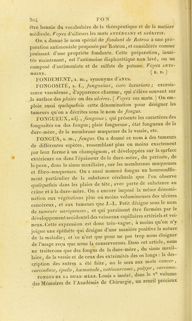être bannie du vocabulaire de la thérapeutique et de la matière médicale. Voyez d'ailleurs les mots atténuant et apéritif. On a donné le nom spécial de fondant de liotrou à une pré- paration antimoniale proposée par Rotrou, et considérée comme jouissant d'une propriété fondante. Cette préparation, inusi- tée maintenant, est l'antimoine diapborétique non lavé, ou un composé d'anlimoniate et de sulfate de potasse. Voyez anti- moine. ( a. d. ) FONDEMENT, s. m., synonyme d'ANUs. FONGOSITÉ, s. f., jungosilas, caro luxurians ; excrois- sance vasculeuse, d'apparence charnue, qui s'élève souvent sur , la surface des plaies ou des ulcères. ( Foyez ces mots. ) On em- ploie aussi quelquefois cette dénomination pour désigner les tumeurs qu'on a décrites sous le nom de fongus. FONGUEUX, adj., fungosus ; qui présente les caractères des fongosités ou des fongus ; plaie fongueuse, état fongueux de la dure-mère, de la membrane muqueuse de la vessie, etc. FONGUS, s. m., fungus. On a donné ce nom à des tumeurs de différentes espèces, ressemblant plus ou moins exactement ' par leur forme à un champignon, et développées sur la surface extérieure ou dans l'épaisseur delà dure-mère, du périoste, de la peau, dans le sinus maxillaire, sur les membranes muqueuses et fibro-muqueuses. On a aussi nommé foDgus un boursouffle- nient particulier de la substance cérébrale que l'on observe quelquefois dans les plaies de tête, avec perte de substance au crâne et à la dure-mère. On a encore imposé la même dénomi- nation aux végétations plus ou moins volumineuses des ulcères cancéreux, et aux tumeurs que J.-L. Petit désigne sous le nom de tumeurs variqueuses, et qui paraissent être formées par le développement accidentel des vaisseaux capillaires artériels et vei- neux. Cette expression est donc très-vague, à moins qu'on n'y joigne une épithète qui désigne d'une manière positive la nature de la maladie; et ce n'est que pour ne pas trop nous éloigner de l'usage reçu que nous la conserverons. Dans cet article, nous ne traiterons que des fongus de la dure-mère , du sinus maxil- laire, de la vessie et de ceux des extrémités des os longs : la des- cription des autres a été faite, ou le sera aux mots cancer, carcinôme, épulis, hœmatode, ostcosarcome, polype, sarcome. fongus de la dure-mère. Louis a inséré, dans le ve volume des Mémoires de l'Académie de Chirurgie, un reueil précieux