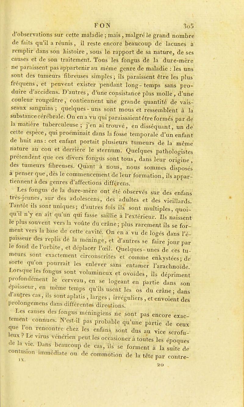 d'observations sur cette maladie ; mais , malgré le grand nombre de faits qu'il a réunis, il reste encore beaucoup de lacunes à remplir dans son histoire, sous le rapport de sa nature, de ses causes et de son traitement. Tous les fongus de la dure-mère ne paraissent pas appartenir au même genre de maladie : les uns sont des tumeurs fibreuses simples ; ils paraissent être les plus fréquens, et peuvent exister pendant long-temps sans pro- duire d'accidens. D'autres, d'une consistance plus molle, d'une couleur rougeâtre, contiennent une grande quantité de vais- seaux sanguins; quelques-uns sont mous et ressemblent à la substance cérébrale. On en a vu qui paraissaient être formés par de la matière tuberculeuse ; j'en ai trouvé, en disséquant, un de cette espèce, qui proéminait dans la fosse temporale d'un enfant de huit ans : cet enfant portait plusieurs tumeurs de la même nature au cou et derrière le sternum. Quelques pathologistes prétendent que ces divers fongus sont tous, dans leur origine, des tumeurs fibreuses. Quant à nous, nous sommes disposés à penser que, dès le commencement de leur formation, ils appar- tiennent à des genres d'affections différons. Les fongus de la dure-mère ont été observés sur des enfans très-jeunes, sur des adolescens, des adultes et des vieillards. Tantôt ils sont uniques; d'autres fois ils sont multiples, quoi- qu'il n'y en ait qu'un qui fasse saillie à l'extérieur. Us naissent le plus souvent vers la voûte du crâne; plus rarement ils se for- ment vers la base de cette cavité. On en a vu de logés dans l'é- paisseur des replis de la méninge, et d'autres se faire jour par le fond de l'orbite, et déplacer l'œil. Quelques-unes de ces tu- meurs sont exactement circonscrites el comme enkystées-de sorte qu'on pourrait les enlever sans entamer l'arachnoïde Lorsque les fongus sont volumineux et ovoïdes, ils dépriment profondément le cerveau, en se logeant en partie dans son épaisseur, en même temps qu'ils usent les os du crâne; dans d autres cas, ils sont aplatis , larges , irréguliers , et envoient des prolongemens dans différentes directions. Les causes des fongus méningiens ne sont pas encore exac tement connues. N'est-il pas probable qu'une partie de ceux que on rencontre chez les enfans sont dus au vice scrofu- •eux . Le vxrus vénérien peut les occasioner à toutes les époques de la Vie. Dans beaucoup de cas, ils se forment à la suite de contusion .mmédiate ou de commotion de la tête par con.re- 20
