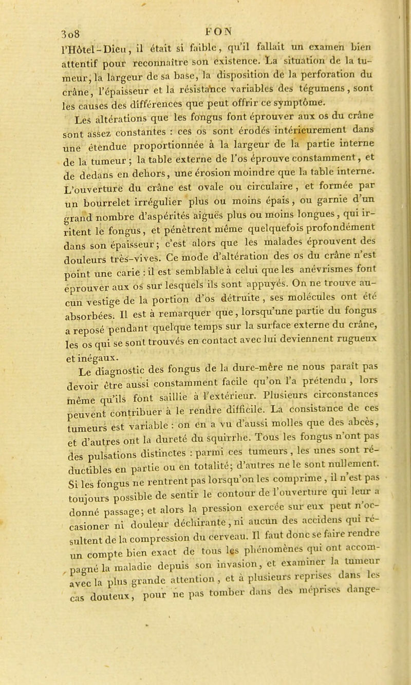 l'Hôtel-Dieu, il était si faible, qu'il fallait un examen bien attentif pour reconnaître son existence. La situation de la tu- meur, la largeur de sa base, la disposition de la perforation du crâne, l'épaisseur et la résistance variables des tégumens, sont les causes des différences que peut offrir ce symptôme. Les altérations que les fongus font éprouver aux os du crâne sont assez constantes : ces os sont érodés intérieurement dans une étendue proportionnée à la largeur de la partie interne de la tumeur ; la table externe de l'os éprouve constamment, et de dedans en dehors, une érosion moindre que la table interne. L'ouverture du crâne est ovale ou circulaire , et formée par un bourrelet irrégulier plus ou moins épais, ou garnie d'un grand nombre d'aspérités aiguës plus ou moins longues, qui ir- ritent le fongus, et pénètrent même quelquefois profondément dans son épaisseur ; c'est alors que les malades éprouvent des douleurs très-vives. Ce mode d'altération des os du crâne n'est point une carie : il est semblable à celui que les anévrismes font éprouver aux os sur lesquels ils sont appuyés. On ne trouve au- cun vestige de la portion d'os détruite , ses molécules ont été absorbées. Il est à remarquer que, lorsqu'une partie du fongus a reposé pendant quelque temps sur la surface externe du crâne, les os qui se sont trouvés en contact avec lui deviennent rugueux et inégaux. Le diagnostic des fongus de la dure-mère ne nous parait pas devoir être aussi constamment facile qu'on l'a prétendu , lors même qu'ils font saillie à l'extérieur. Plusieurs circonstances peuvent contribuer à le rendre difficile. La consistance de ces tumeurs est variable : on en a vu d'aussi molles que des abcès, et d'autres ont la dureté du squirrhe. Tous les fongus n'ont pas des pulsations distinctes : parmi ces tumeurs, les unes sont ré- ductibles en partie ou en totalité; d'autres ne le sont nullement. Si les fongus ne rentrent pas lorsqu'on les comprime , il n'est pas toujours possible de sentir le contour de l'ouverture qui leur a donné passage; et alors la pression exercée sur eux peut n'oc- casioner ni douleur déchirante, ni aucun des accidens qui ré- sultent de la compression du cerveau. Il faut donc se faire rendre un compte bien exact de tous les phénomènes qui ont accom- pagné la maladie depuis son invasion, et examiner la tumeur avec la plus grande attention , et à plusieurs reprises dans les cas douteux, pour ne pas tomber dans des mépnscs dange-
