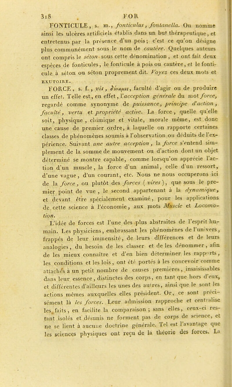 FONTICULE, s. m., fonticulus, fonlanclla. On nomme ainsi les ulcères artificiels établis dans un but thérapeutique, et entretenus par la présence d'un pois ; c'est ce qu'on désigne plus communément sous le nom de cautère. Quelques auteurs ont compris le selon - sous cette dénomination , et ont fait deux espèces de fonticules, le fonlicule à pois ou cautère, et le fonti- cule à séton ou séton proprement dit. Voyez ces deux, mots et EXUTOIRE. FORCE, s. f. , vis, Mvu/Lctsy faculté d'agir ou de produire un effet. Telle est, en effet, l'acception générale du mot force, regardé comme synonyme de puissance, principe d'action, faculté, vertu et propriété active. La force, quelle qu'elle soit, physique, chimique et vitale, morale même, est donc une cause de premier ordre, à laquelle on rapporte certaines classes de phénomènes soumis à l'observation ou déduits de l'ex- périence. Suivant une autre acception, la force s'entend sim- plement de la somme de mouvement ou d'action dont un objet déterminé se montre capable, comme lorsqu'on apprécie l'ac- tion d'un muscle, la force d'un animal, celle d'un ressort, d'une vague, d'un courant, etc. Nous ne nous occuperons ici de la force, ou plutôt des forces (vires), que sous le pre- mier point de vue, le second appartenant à la dynamique, et devant être spécialement examiné, pour les applications de cette science à l'économie, aux mots Muscle et Locomo- tion. L'idée de forces est l'une des plus abstraites de l'esprit hu- main. Les physiciens, embrassant les phénomènes de l'univers. frappés de leur immensité, de leurs différences et de leurs analogies, du besoin de les classer et de les dénommer, afin de les mieux connaître et d'en bien déterminer les rapports, les conditions et les lois , ont été portés à les concevoir comme attaches à un petit nombre de causes premières, insaisissables dans leur essence , distinctes des corps, en tant que hors d'eux, et différentes d'ailleurs les unes des auires, ainsi que le sont les actions mêmes auxquelles elles président. Or, ce sont préci- sément là les forces. Leur admission rapproche et cent ialise les faits, en facilite la comparaison; sans elles, ceux-ci res- tant isolés et désunis ne forment pas de corps de science, et ne se lient à aucune doctrine générale. Tel est l'avantage que les sciences physiques ont reçu de la théorie des forces. La