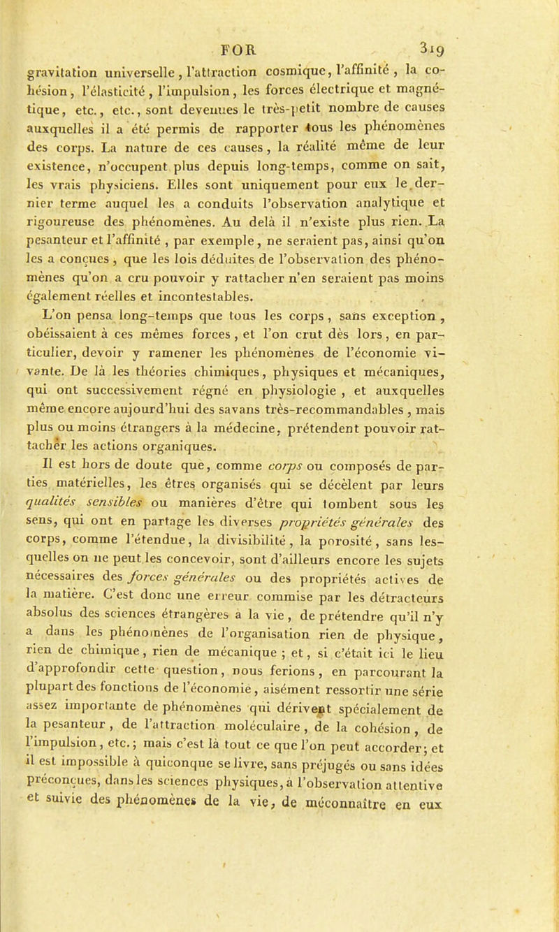 FOR 3xg gravitation universelle, l'attraction cosmique, l'affinité , la co- hésion , l'élasticité, l'impulsion, les forces électrique et magné- tique , etc., etc., sont devenues le très-petit nombre de causes auxquelles il a été permis de rapporter 4ous les phénomènes des corps. La nature de ces causes, la réalité même de leur existence, n'occupent plus depuis long-temps, comme on sait, les vrais physiciens. Elles sont uniquement pour eux le.der- nier terme auquel les a conduits l'observation analytique et rigoureuse des phénomènes. Au delà il n'existe plus rien. La pesanteur et l'affinité , par exemple, ne seraient pas, ainsi qu'on les a conçues , que les lois déduites de l'observation des phéno- mènes qu'on a cru pouvoir y rattacher n'en seraient pas moins également réelles et incontestables. L'on pensa long-temps que tous les corps, sans exception , obéissaient à ces mêmes forces , et l'on crut dès lors, en par- ticulier, devoir y ramener les phénomènes de l'économie vi- vante. De là les théories chimiques, physiques et mécaniques, qui ont successivement régné en physiologie , et auxquelles même encore aujourd'hui des savans très-recommandables , mais plus ou moins étrangers à la médecine, prétendent pouvoir rat- tacher les actions organiques. II est hors de doute que, comme corps ou composés de par- ties matérielles, les êtres organisés qui se décèlent par leurs qualités sensibles ou manières d'être qui tombent sous les sens, qui ont en partage les diverses propriétés générales des corps, comme l'étendue, la divisibilité, la porosité, sans les- quelles on ne peut les concevoir, sont d'ailleurs encore les sujets nécessaires des forces générales ou des propriétés actives de la matière. C'est donc une erreur commise par les détracteurs absolus des sciences étrangères a la vie, de prétendre qu'il n'y a dans les phénomènes de l'organisation rien de physique, rien de chimique, rien de mécanique ; et, si c'était ici le lieu d'approfondir cette question, nous ferions, en parcourant la plupart des fonctions de l'économie, aisément ressortir une série assez importante de phénomènes qui dérivent spécialement de la pesanteur , de l'attraction moléculaire, de la cohésion , de l'impulsion, etc. ; mais c'est là tout ce que l'on peut accorder; et il est impossible à quiconque se livre, sans préjugés ou sans idées préconçues, dans les sciences physiques, à l'observation attentive et suivie des phéoomènes de la vie, de méconnaître en eux