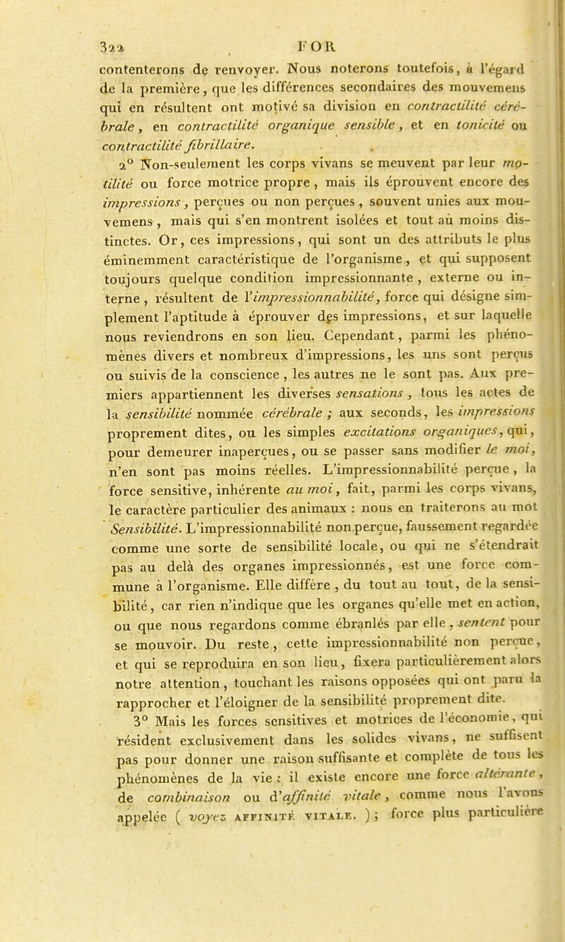 32* , FOR contenterons de renvoyer. Nous noterons toutefois, à l'égard de la première, que les différences secondaires des mouvemens qui en résultent ont motivé sa division en contractUilé céré- brale , en contractilité organique sensible, et en tonicité ou contractilité fibrillaire. i° Non-seulement les corps vivans se meuvent par leur mo- tilité ou force motrice propre, mais ils éprouvent encore des impressions, perçues ou non perçues, souvent unies aux mou- vemens , mais qui s'en montrent isolées et tout aù moins dis- tinctes. Or, ces impressions, qui sont un des attributs le plus éminemment caractéristique de l'organisme, et qui supposent toujours quelque condition impressionnante , externe ou in- terne , résultent de l'impressionnabilité, force qui désigne sim- plement l'aptitude à éprouver des impressions, et sur laquelle nous reviendrons en son lieu. Cependant, parmi les phéno- mènes divers et nombreux d'impressions, les uns sont perçus ou suivis de la conscience , les autres ne le sont pas. Aux pre- miers appartiennent les diverses sensations, tous les actes de la sensibilité nommée cérébrale ; aux seconds, les impressions proprement dites, ou les simples excitations organiques, qui, pour demeurer inaperçues, ou se passer sans modifier le moi, n'en sont pas moins réelles. L'impressionnabilité perçue , la force sensitive, inhérente au moi, fait, parmi les corps vivans, le caractère particulier des animaux : nous en traiterons au mot Sensibilité. L'impressionnabilité non perçue, faussement regardée comme une sorte de sensibilité locale, ou qui ne s'étendrait pas au delà des organes impressionnés, est une force com- mune à l'organisme. Elle diffère , du tout au tout, de la sensi- bilité , car rien n'indique que les organes qu'elle met en action, ou que nous regardons comme ébranlés par elle, sentent pour se mouvoir. Du reste, cette impressionnabilité non perçue, et qui se reproduira en son lieu, fixera particulièrement alors notre attention, touchant les raisons opposées qui ont paru la rapprocher et l'éloigner de la sensibilité proprement dite. 3° Mais les forces sensitives et motrices de l'économie, qui résident exclusivement dans les solides vivans, ne suffisent pas pour donner une raison suffisante et complète de tous les phénomènes de la vie ; il existe encore une force altérante, de combinaison ou d'affinité vitale, comme nous l'avons appelée ( voyez affinité vitale. ) ; force plus particulière