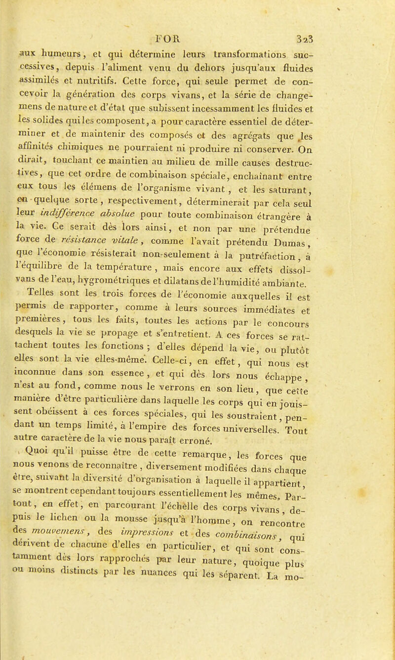 l'OR 3a3 aux humeurs, et qui détermine leurs transformations suc- cessives , depuis l'aliment venu du dehors jusqu'aux fluides assimilés et nutritifs. Cette force, qui seule permet de con- cevoir la génération des corps vivans, et la série de change- mens de nature et d'état que subissent incessamment les fluides et les solides qui les composent, a pour caractère essentiel de déter- miuer et de maintenir des composés et des agrégats que les affinités chimiques ne pourraient ni produire ni conserver. On dirait, touchant ce maintien au milieu de mille causes destruc- tives, que cet ordre de combinaison spéciale, enchaînant entre eux tous les élémens de l'organisme vivant, et les saturant, en quelque sorte, respectivement, déterminerait par cela seul leur indifférence absolue pour toute combinaison étrangère à la vie. Ce serait dès lors ainsi, et non par une prétendue force de résistance -vitale, comme l'avait prétendu Dumas, que l'économie résisterait non-seulement à la putréfaction, à l'équilibre de la température , mais encore aux effets dissol- vans de l'eau, hygrométriques et dilatans de l'humidité ambiante. Telles sont les trois forces de l'économie auxquelles il est permis de rapporter, comme à leurs sources immédiates et premières, tous les faits, toutes les actions par le concours desquels la vie se propage et s'entretient. A ces forces se rat- tachent toutes les fonctions ; d'elles dépend la vie, ou plutôt elles sont la vie elles-même'. Celle-ci, en effet, qui nous est inconnue dans son essence , et qui dès lors nous échappe , n'est au fond, comme nous le verrons en son lieu, que cette manière d'être particulière dans laquelle les corps qui en jouis- sent obéissent à ces forces spéciales, qui les soustraient, pen- dant un temps limité, à l'empire des forces universelles. Tout autre caractère de la vie nous paraît erroné. , Quoi qu'il puisse être de cette remarque, les forces que nous venons de reconnaître , diversement modifiées dans chaque être, smvant la diversité d'organisation à laquelle il appartient se montrent cependant toujours essentiellement les mêmes, Par- tout , en effet, en parcourant l'échèlle des corps vivans' de- puis le lichen ou la mousse jusqu'à l'homme, on rencontre des mowemens, des impressions et des combinaisons qui dérivent de chacune d'elles en particulier, et qui sont cons- tamment dès lors rapprochés par leur nature, quoique plus ou moins distincts par les nuances qui les séparent. La mo-