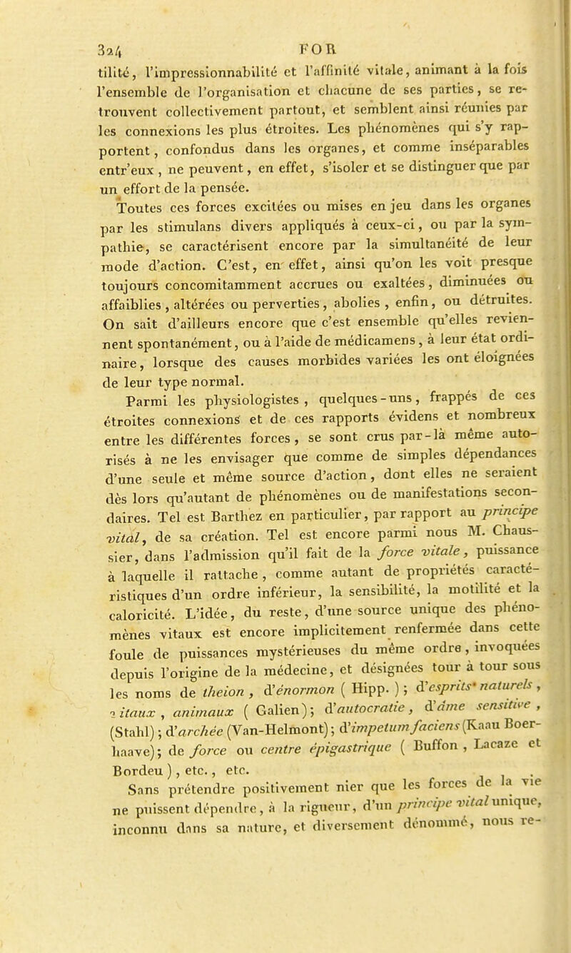 tilité, l'imprcssionnabilité et l'affinité vitale, animant à la fois l'ensemble de l'organisation et chacune de ses parties, se re- trouvent collectivement partout, et semblent ainsi réunies par les connexions les plus étroites. Les phénomènes qui s'y rap- portent , confondus dans les organes, et comme inséparables entr'eux , ne peuvent, en effet, s'isoler et se distinguer que par un effort de la pensée. Toutes ces forces excitées ou mises en jeu dans les organes par les stimulans divers appliqués à ceux-ci, ou par la sym- pathie, se caractérisent encore par la simultanéité de leur mode d'action. C'est, en effet, ainsi qu'on les voit presque toujours concomitamment accrues ou exaltées, diminuées ou affaiblies , altérées ou perverties , abolies , enfin, ou détruites. On sait d'ailleurs encore que c'est ensemble qu'elles revien- nent spontanément, ou à l'aide de médicamens, à leur état ordi- naire , lorsque des causes morbides variées les ont éloignées de leur type normal. Parmi les physiologistes, quelques-uns, frappés de ces étroites connexions et de ces rapports évidens et nombreux entre les différentes forces, se sont crus par-là même auto- risés à ne les envisager que comme de simples dépendances d'une seule et même source d'action, dont elles ne seraient dès lors qu'autant de phénomènes ou de manifestations secon- daires. Tel est Barthez en particulier, par rapport au principe vital, de sa création. Tel est encore parmi nous M. Chaus- sier, dans l'admission qu'il fait de la force vitale, puissance à laquelle il rattache , comme autant de propriétés caracté- ristiques d'un ordre inférieur, la sensibilité, la motilité et la caloricité. L'idée, du reste, d'une source unique des phéno- mènes vitaux est encore implicitement renfermée dans cette foule de puissances mystérieuses du même ordre, invoquées depuis l'origine de la médecine, et désignées tour à tour sous les noms de theion , à'énormon ( Hipp. ) ; d'esprits - nature/s , vitaux, animaux ( Galien); à'autocratie, à'âme sensitive , (Stahl) ; d'archée (Van-Helmont) ; d'impelumfaciens(Kacm Boer- haave); de force ou centre épigastrique ( Buffon , Lacaze et Bordeu ), etc., etc. Sans prétendre positivement nier que les forces de la vie ne puissent dépendre, à la rigueur, d'un principe vital unique, inconnu dans sa nature, et diversement dénommé, nous re-