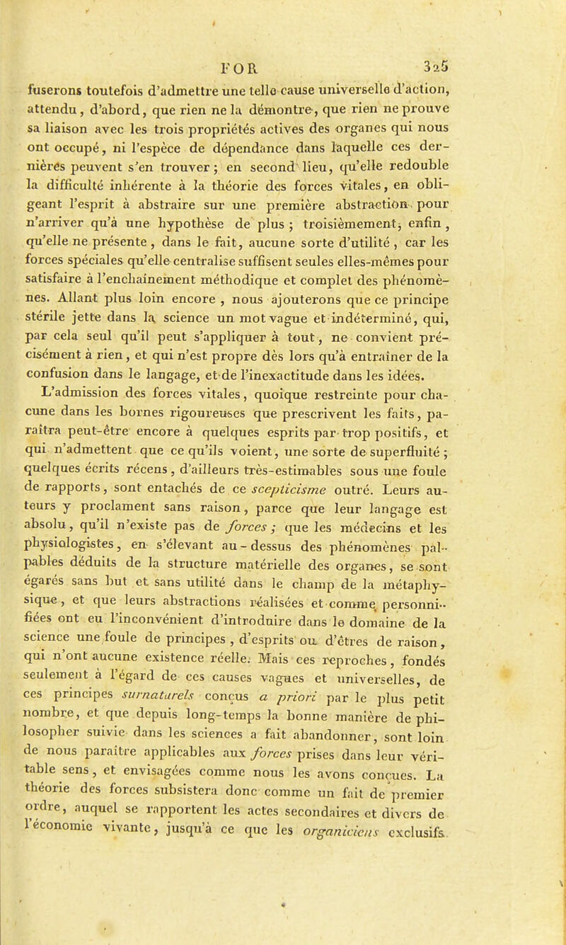 fuserons toutefois d'admettre une telle cause universelle d'action, attendu, d'abord, que rien ne la démontre, que rien ne prouve sa liaison avec les trois propriétés actives des organes qui nous ont occupé, ni l'espèce de dépendance dans laquelle ces der- nières peuvent s'en trouver; en second1 lieu, qu'elle redouble la difficulté inhérente à la théorie des forces vitales, en obli- geant l'esprit à abstraire sur une première abstraction pour n'arriver qu'à une hypothèse de plus ; troisièmement -, enfin, qu'elle ne présente , dans le fait, aucune sorte d'utilité , car les forces spéciales qu'elle centralise suffisent seules elles-mêmes pour satisfaire à l'enchaînement méthodique et complet des phénomè- nes. Allant plus loin encore , nous ajouterons que ce principe stérile jette dans la science un mot vague et indéterminé, qui, par cela seul qu'il peut s'appliquera tout, ne convient pré- cisément à rien, et qui n'est propre dès lors qu'à entraîner de la confusion dans le langage, et de l'inexactitude dans les idées. L'admission des forces vitales, quoique restreinte pour cha- cune dans les bornes rigoureuses que prescrivent les faits, pa- raîtra peut-être encore à quelques esprits par trop positifs, et qui n'admettent que ce qu'ils voient, une sorte de superfluité ; quelques écrits récens , d'ailleurs très-estimables sous une foule de rapports, sont entachés de ce scepticisme outré. Leurs au- teurs y proclament sans raison, parce que leur langage est absolu, qu'il n'existe pas de forces ; que les médecins et les physiologistes, en s'élevant au-dessus des phénomènes pal- pables déduits de la structure matérielle des organes, se sont égarés sans but et sans utilité dans le champ de la métaphy- sique, et que leurs abstractions réalisées et comme, personni- fiées ont eu l'inconvénient d'introduire dans le domaine de la science une foule de principes , d'esprits ou d'êtres de raison, qui n'ont aucune existence réelle. Mais ces reproches, fondés seulement à l'égard de ces causes vagues et universelles, de ces principes surnaturels conçus a priori par le plus petit nombre, et que depuis long-temps la bonne manière de phi- losopher suivie dans les sciences a fait abandonner, sont loin de nous paraître applicables aux forces prises dans leur véri- table sens, et envisagées comme nous les avons conçues. La théorie des forces subsistera donc comme un fait de'premier ordre, auquel se rapportent les actes secondaires et divers de l'économie vivante, jusqu'à ce que les organickns exclusifs