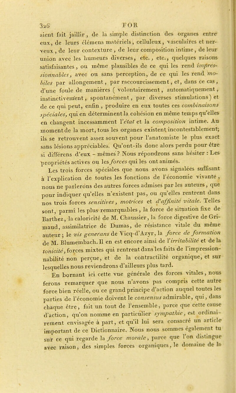 aient fait jaillir , de la simple distinction des organes entre eux, de leurs élémens matériels, celluleux, vasculaires et ner- veux , de leur contexture , de leur composition intime, de leur union avec les humeurs diverses, etc., etc., quelques raisons satisfaisantes , ou même plausibles de ce qui les rend impres- sionnables, avec ou sans perception, de ce qui les rend mo- biles par allongement, par raccourcissement, et, dans ce cas , d'une foule de manières ( volontairement, automatiquement, instinctivement, spontanément, par diverses stimulations ) et de ce qui peut, enfin , produire en eux toutes ces combinaisons spéciales, qui en déterminent la cohésion en même temps qu'elles en changent incessamment l'état et la composition intime. Au moment de la mort, tous les organes existent incontestablement; ils se retrouvent assez souvent pour l'anatomiste le plus exact sans lésions appréciables. Qu'ont-ils donc alors perdu pour être si différens d'eux - mêmes ? Nous répondrons sans hésiter : Les propriétés actives ou les forces qui les ont animés. Les trois forces spéciales que nous avons signalées suffisant à l'explication de toutes les fonctions de l'économie vivante , nous ne parlerons des autres forces admises par les auteurs, que pour indiquer qu'elles n'existent pas, ou qu'elles rentrent dans nos trois forces sensitives, motrices et d'affinité vitale. Telles sont , parmi les plus remarquables, la force de situation fixe de Barthez, la caloricité de M. Chaussier, la force digestive de Gri- maud, assimilatrice de Dumas, de résistance vitale du même auteur ; le -vis generans de Yicq-d'Azyr, la force de formation de M. Blumembach. Il en est encore ainsi de l'irritabilité et de la tonicité, forces mixtes qui rentrent dans les faits de l'impression- nabilité non perçue, et de la contractilité organique, et sur lesquelles nous reviendrons d'ailleurs plus tard. En bornant ici cette vue générale des forces vitales, nous ferons remarquer que nous n'avons pas compris cette autre force bien réelle, ou ce grand principe d'action auquel toutes les parties de l'économie doivent le consensus admirable, qui, dans chaque être, fait un tout de l'ensemble, parce que cette cause d'action, qu'on nomme en particulier sympathie, est ordinai- rement envisagée à part, et qu'il lui sera consacré un article important de ce Dictionnaire. Nous nous sommes également tu sur ce qui regarde la force morale, parce que l'on distingue avec raison, des simples forces organiques, le domaine de la