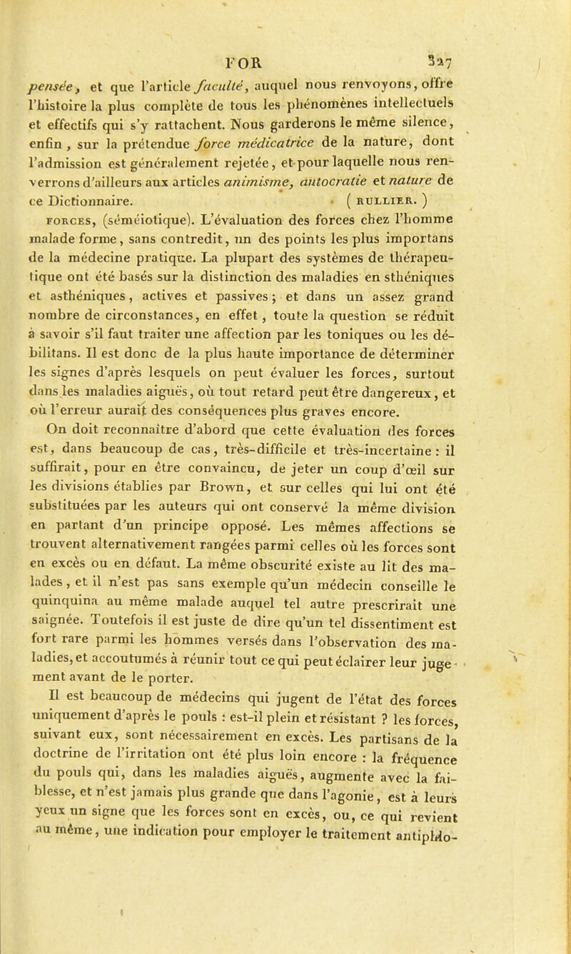 FOR 3a7 pensée, et que l'article faculté, auquel nous renvoyons, offre l'histoire la plus complète de tous les phénomènes intellectuels et effectifs qui s'y rattachent. Nous garderons le même silence, enfin, sur la prétendue force médicatrice de la nature, dont l'admission est généralement rejetée, et pour laquelle nous ren- verrons d'ailleurs aux articles animisme, autocratie et nature de ce Dictionnaire. • ( rullier. ) forces, (séméiotique). L'évaluation des forces chez l'homme malade forme, sans contredit, un des points les plus importans de la médecine pratique. La plupart des systèmes de thérapeu- tique ont été basés sur la distinction des maladies en sthéniques et asthéniques, actives et passives ; et dans un assez grand nombre de circonstances, en effet, toute la question se réduit à savoir s'il faut traiter une affection par les toniques ou les dé- bilitans. Il est donc de la plus haute importance de déterminer les signes d'après lesquels on peut évaluer les forces, surtout dans les maladies aiguës, où tout retard peut être dangereux, et où l'erreur aurait des conséquences plus graves encore. On doit reconnaître d'abord que cette évaluation des forces est, dans beaucoup de cas, très-difficile et très-incertaine: il suffirait, pour en être convaincu, de jeter un coup d'œil sur les divisions établies par Brown, et sur celles qui lui ont été substituées par les auteurs qui ont conservé la même division en parlant d'un principe opposé. Les mêmes affections se trouvent alternativement rangées parmi celles où les forces sont en excès ou en défaut. La même obscurité existe au lit des ma- lades , et il n'est pas sans exemple qu'un médecin conseille le quinquina au même malade auquel tel autre prescrirait une saignée. Toutefois il est juste de dire qu'un tel dissentiment est fort rare parmi les hommes versés dans l'observation des ma- ladies, et accoutumés à réunir tout ce qui peut éclairer leur juge < ment avant de le porter. Il est beaucoup de médecins qui jugent de l'état des forces uniquement d'après le pouls : est-il plein et résistant ? les forces, suivant eux, sont nécessairement en excès. Les partisans de la doctrine de l'irritation ont été plus loin encore : la fréquence du pouls qui, dans les maladies aiguës, augmente avec la fai- blesse, et n'est jamais plus grande que dans l'agonie, est à leurs yeux un signe que les forces sont en excès, ou, ce qui revient au même, une indication pour employer le traitement antipMo-