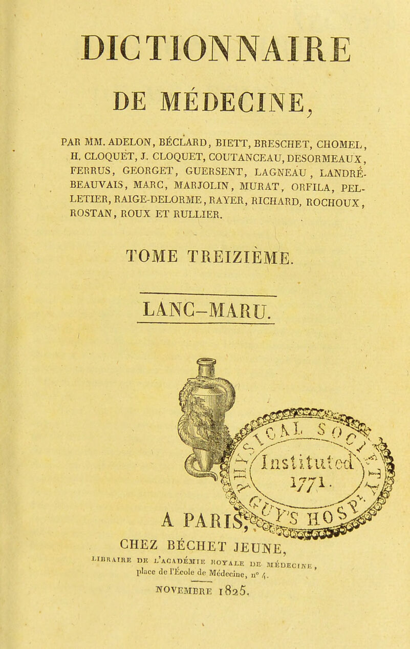 DE MEDECINE, PAR MM. ADELON, BÉCLARD, BIETT, BRESCHET, CHOMEL, H. CLOQUÉT, J. CLOQUET, COUTANCEAU, DESORMEAUX, FERRUS, GEORGET, GUERSENT, LAGNEAU, LANDRÉ- BEAUVAIS, MARC, MARJOLIN, MURAT, ORFILA, PEL- LETIER, RAIGE-DELORME,RAYER, RICHARD, ROCHOUX, ROSTAN, ROUX ET RULLIER. TOME TREIZIÈME. LANC-MARU. /'Institut:ecLV W1 CHEZ BECHET JEUNE, I-IBRAIHB DE lAcvpÉUIB noYALIL UK ItlÉDECUVE , place do l'Ecole de Médecine, 11° /j. NOVEMBRE l8a5.