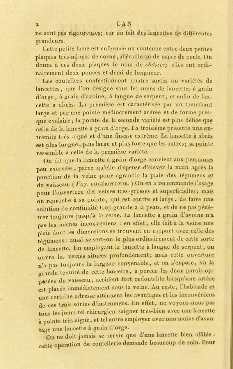 ne sont pas rigoureuses; car on fait des lancettes de différentes grandeurs. Cette petite lame est enfermée ou contenue entre deux petites plaques très-minces de corne, d'écaillé ou de nacre de perle. On donne à ces deux plaques le nom de châsses; elles ont ordi- nairement deux pouces et demi de longueur. Les couteliers confectionnent quatre sortes ou variétés de lancettes, que l'on désigne sous les noms de lancettes à grain d'orge, à grain d'avoine, à langue de serpent, et enfin de lan- cette à abcès. La première est caractérisée par un tranchant lai'ge et par une pointe médiocrement acérée et de forme pres- que ovalaire; la pointe de la seconde variété est plus déliée que celle de la lancette à grain d'orge. La troisième présente une ex- trémité très-aiguë et d'une finesse extrême. La lancette à abcès est plus longue , plus large et plus forte que les autres; sa pointe ressemble à celle de la première variété. On dit que la lancette à grain d'orge convient aux personnes peu exercées, parce qu'elle dispense d'élever la main après la ponction de la veine pour agrandir la plaie des tégumens et du vaisseau. ( Voy. phlébotomie.) On en a recommandé l'usage pour l'ouverture des veines très-grosses et superficielles; mais on reproche à sa pointe, qui est courte et large, de faire une solution de continuité trop grande à la peau, et de ne pas péné- trer toujours jusqu'à la veine. La lancette à grain d'avoine n'a pas les mêmes inconvoniens : en effet, elle fait à la veine une plaie dont les dimensions se trouvent en rapport avec celle des tégumens : aussi se sert-on le plus ordinairement de cette sorte de lancette. En employant la lancette à langue de serpent, on ouvre les veines situées profondément; mais cette ouverture n'a pas toujours la largeur convenable, et on s'expose, vu la grande ténuité de cette lancette, à percer les deux parois op- pasées du vaisseau, accident fort redoutable lorsqu'une artère est placée immédiatement sous la veine. Au reste, l'habitude et une certaine adresse atténuent les avantages et les inconvéniens de ces trois sortes d'instrumens. En effet, ne voyons-nous pas tous les jours tel chirurgien saigner très-bien avec une lancette à pointe très-aiguë, et tel autre employer avec non moins d'avan- tage une lancette à grain d'orge. On ne doit jamais se servir que d'une lancette bien affilée : cette opération de coutellerie demande beaucoup de soin. Pour