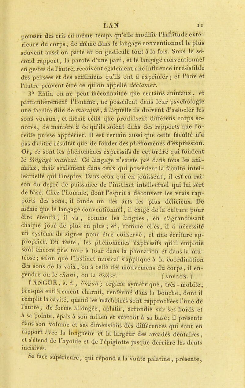 pousser des cris en même temps qu'elle modifie l'habitude exté- rieure du corps, dé même dans lé langage conventionnel le plus souvent aussi on parle et on gesticule tout à la fois. Sous le se- cond rapport, la parole d'une part, et le langage convéntionnel en gestes de l'autré, reçoivent également une influencé irrésistible des pensées et des sentimens qu'ils ont à exprimer ; et l'une et l'autre peuvent êtrè cé qu'on appellé déclamer. 3° Enfin on ne petit méconnaître que certains animaux , et particulièrement l'homme, ne possèdent dans leur psychologie une faculté dite de musique, à laquelle ils doivent d'associer les sonS vocaux , et même ceux que produisent différeùs corps so- nores, de maniéré à ce qu'ils soient dans des rapports que l'o- reille puisse apprécier. Il est certain aussi que cette faculté n'a pas d'antre résultât que de fonder des phénomènes d'expression. Or, ce sont les phénomènes expressifs de cet ordre qui fondent le ïàngagè musical. Cé langage n'existe pas dans tous les ani- maux, mais seulement dàris ceux qui possèdent là faculté intel- lectuelle qui l'inspire. Dans ceux qui én jouissent, il est en rai- son du degré de puissance de l'instinct intellectuel qui lui sért de base. Chez l'homme, dont l'esprit a découvert les vrais rap- ports des sons, il fonde un des arts les plus déliciéux. De même que le langage conventionnel, il exige dé ià culture pour être étendu ; il va , comme les langues , en s'agrandissant chaque jour de plus en plus ; et, comme elles, il a nécessité un système de signes pour être conservé , et une écriture ap- propriée. Du reste , les phénomènes expressifs qu'il emploie sont encore pris tour à tour dans la phonation et dans la mu- léose; selon que l'instinct musical s'applique à la coordination des sons de la voix, ou à celle des mouvemens du corps, il en- gendre ou le chant, ou la danse. (adelon. ) r AN GUE , s. f., lingua; organe symétrique, très-mobile, presque entièrement eharnU, renfermé dans la bouche, dont il remplit la cavité, quand les mâchoires sont rapprochées l'une de l'autre; de forme allongée, aplatie, arrondie sur ses bords et a sa pointe, épais à son milieu et surtout à sa base; il présente dans son volume et ses dimensions des différences qui sont en rapport avec la longueur et la largeur des arcadés dentaires, et s'étend de l'hyoïde et 4e l'épiglotte jusque derrière lès dents incisives. Sa face supérieure, qui repond à la voûte palatine, présente,