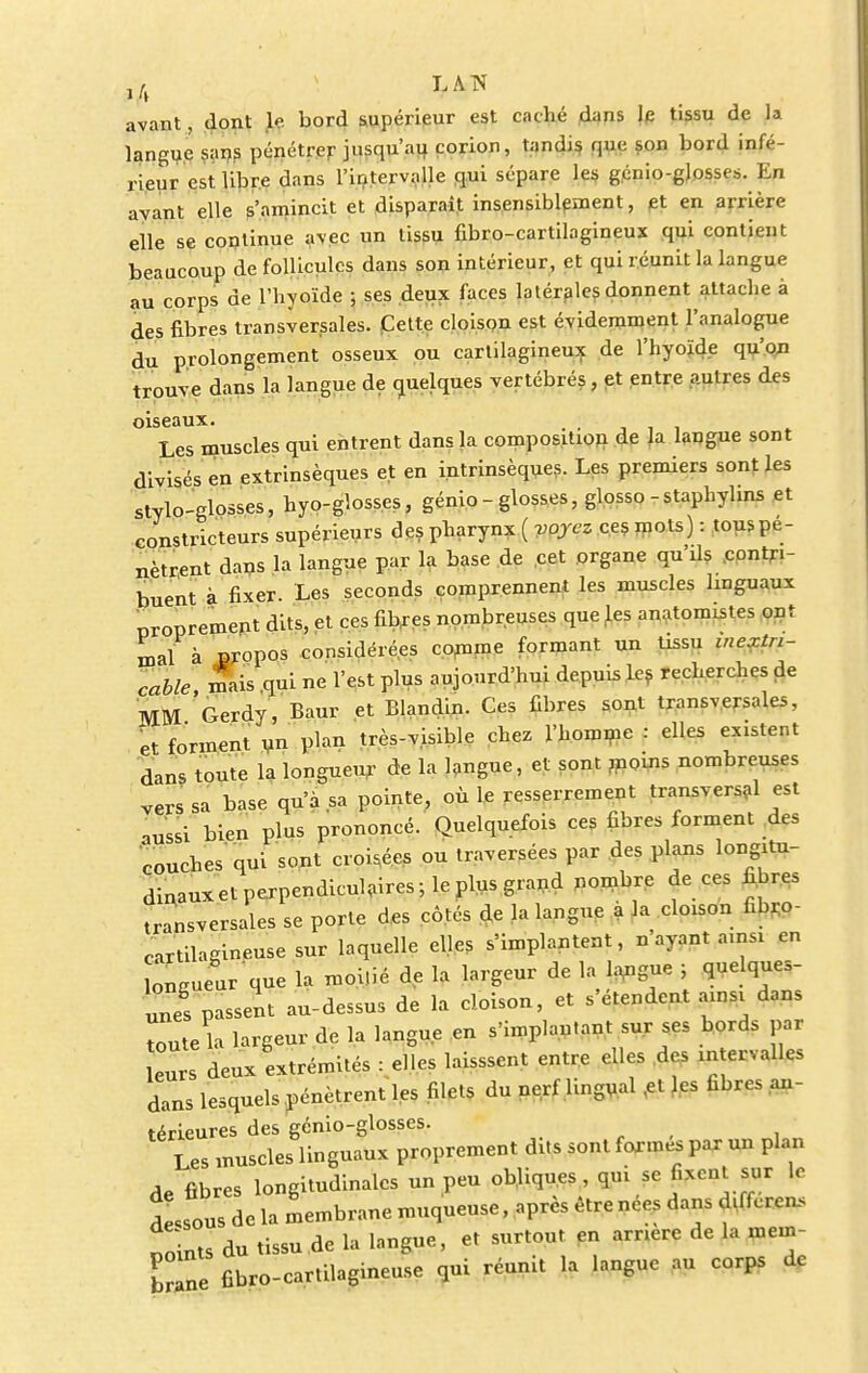 avant, dont le bord supérieur est caché dans le tissu de la langue sans pénétrer jusqu'au corion, tandis que son bord infé- rieur est libre dans l'intervalle qui sépare les gcnio-glosses. En avant elle s'amincit et disparaît insensiblement, et en arrière elle se continue avec un tissu fibro-cartilagineux qui contient beaucoup de follicules dans son intérieur, et qui réunit la langue au corps de l'hyoïde ; ses deux faces latérales donnent attache à des fibres transversales. Cette cloison est évidemment l'analogue du prolongement osseux ou cartilagineux de l'hyoïde qu'on trouve dans la langue de quelques vertébrés , et entre autres des oiseaux. Les muscles qui entrent dans la composition de la langue sont divisés en extrinsèques et en intrinsèques. Les premiers sont les stylo-glosses, hyo-glosses, génio - glosses, glosso -staphylins et constricteurs supérieurs des pharynx ( voyez ces mots) : tous pé- nètrent dans la langue par la base de cet organe qu'ils contri- buent à fixer. Les seconds comprennent les muscles linguaux proprement dits, et ces fibres nombreuses que les anatomistes ont mal à propos considérées comme formant un tissu inextri- cable mais qui ne l'est plus aujourd'hui depuis les recherches de MM Gerdy, Baur et Blandin. Ces fibres sont transversales, et forment un plan très-visible chez l'homme : elles existent dans toute la longueur de la langue, et sont moins nombreuses vers sa base qu'a sa pointe, où le resserrement transversal est aussi bien plus prononcé. Quelquefois ces fibres forment des couches qui sont croisées ou traversées par des plans longitu- dinaux et perpendiculaires; le plus grand nombre de ces fibres transversales se porte des côtés de la langue a la cloison fibro- cartilaeineuse sur laquelle elles s'implantent, n'ayant ainsi en ongueur que la moi.ié de la largeur de la langue ; quelques- unes passent au-dessus de la cloison, et s'étendent ainsi dans Toute la largeur de la langue en s'implan.ant sur ses bords par eurs deux extrémités : elles laisssent entre elles des intervalles dans lesquels pénètrent les filets du nerf lingual ,et les fibres an- térieures des génio-glosses. Les muscles linguaux proprement dits sont formes par un plan de fibres longitudinales un peu ob.liqu.es qui se fixent sur le Lous de la membrane muqueuse, après être nées dans dtfferen, points du tissu de la langue, et surtout en arrière de la mem- br ne fibro-cartilagineuse qui réunit la langue au corps de