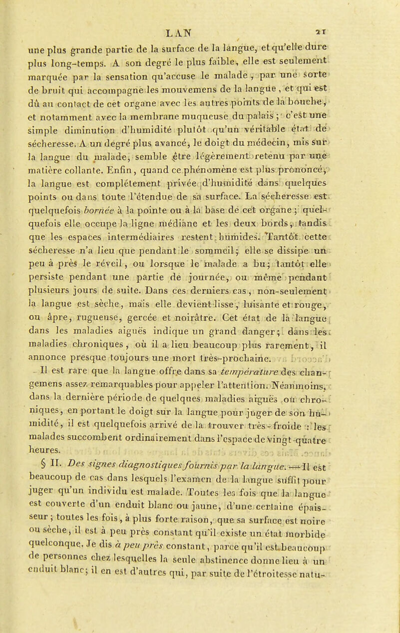 une plus grande partie de la surface de la langue, et qu'elle dure plus long-temps. A son degré le plus faible, elle est seulement marquée par la sensation qu'accuse le malade , par une sorte de bruit qui accompagne les mouvemens de la langue , et qui est dû au contact de cet organe avec les autres points de la bouche, et notamment avec la membrane muqueuse du palais ; c'est une simple diminution d'humidité plutôt qu'un véritable état de sécheresse. A un degré plus avancé, le doigt du médecin, mis sur îa langue du malade, semble çlve légèrement retenu par une matière collante. Enfin, quand ce phénomène est plus prononcé, la langue est complètement privée d'humidité dans quelques points ou dans toute l'étendue de sa surface. La sécheresse est quelquefois bornée à la pointe ou à la base de cet organe ; quel^ quefois elle occupe la ligne médiane et les deux bords, tandis que les espaces intermédiaires restent , humides. Tantôt cette sécheresse n'a lieu que pendant le sommeil; elle se dissipe un peu à près le réveil, ou lorsque le malade a bu; tantôt elle persiste pendant une partie de journée, ou même pendant plusieurs jours de suite. Dans ces derniers cas, non-seulement la langue est sèche, mais elle devient lisse, luisante et rouge, ou âpre, rugueuse, gercée et noirâtre. Cet état de la langue dans les maladies aiguës indique un grand danger; dans les maladies chroniques, où il a lieu beaucoup plus rarement, il annonce presque toujours une mort très-prochaine. Il est rare que la langue offre dans sa température des chan- geinens assez remarquables pour appeler l'attention. Néanmoins, dans la dernière période de quelques maladies arguës ou chro- niques, en portant le doigt sur la langue pour juger de son hu- midité, il est quelquefois arrivé de la trouver très-froide : les malades succombent ordinairement dans l'espace de Vingt-quatre heures. § II. Des signes diagnostiques fournis par la langue. —Il est beaucoup de cas dans lesquels l'examen de la langue suffit pour juger qu'un individu est malade. Toutes les fois que la langue est couverte d'un enduit blanc ou jaune, d'une certaine épais- seur ; toutes les fois, à plus forte raison, que sa surface est noire ou sèche, il est à peu près constant qu'il existe un état morbide quelconque. Je dis h peu près constant, parce qu'il esLbeaucoup de personnes chez lesquelles la seide abstinence donne lieu à un enduit blanc; il en est d'autres qui, par suite de l'étroitesse natu-