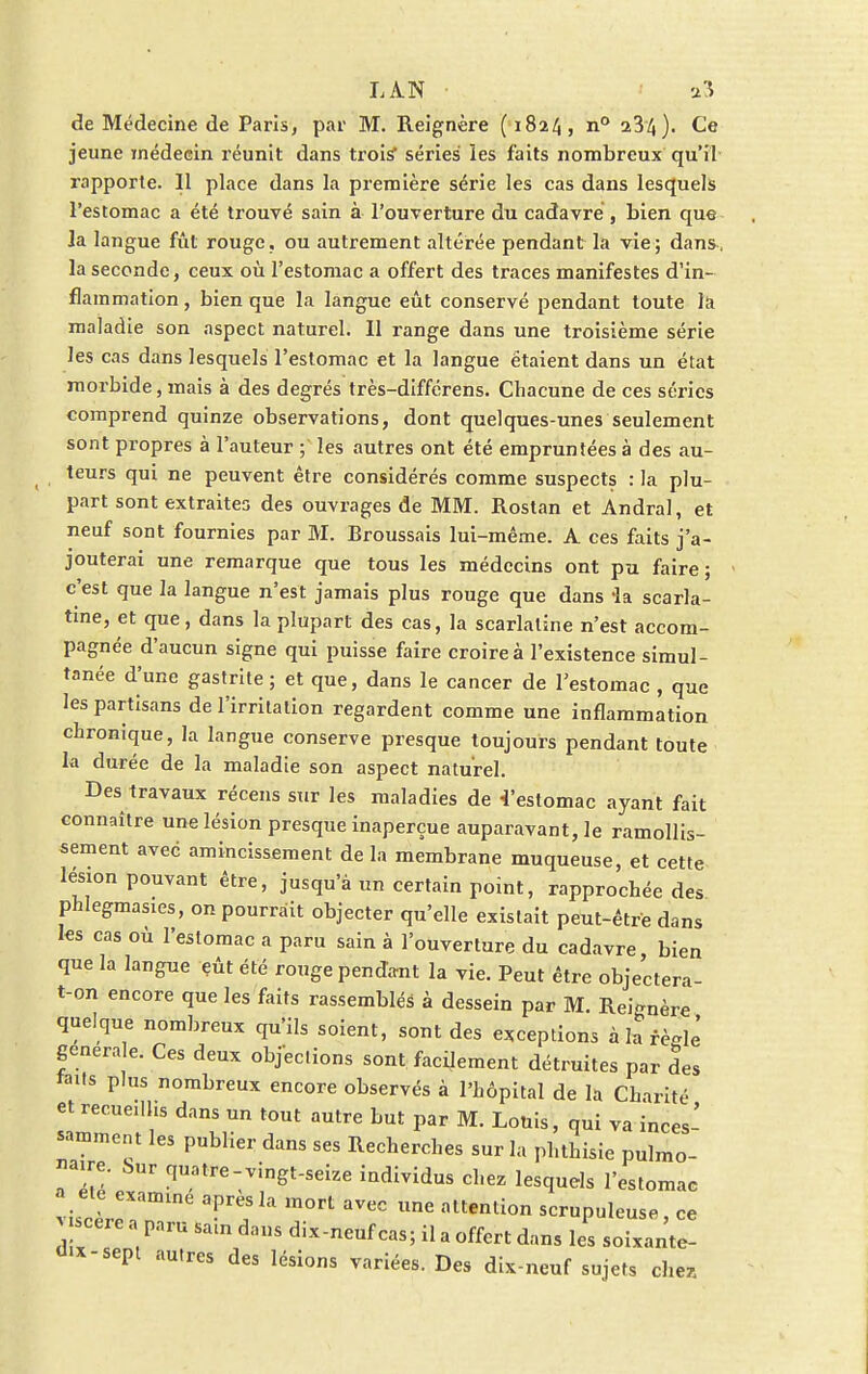 LA.N a3 de Médecine de Paris, par M. Reignère (1824, n° 234). Ce jeune ïnédecin réunit dans trois séries ïes faits nombreux qu'il rapporte. 11 place dans la première série les cas dans lesquels l'estomac a été trouvé sain à l'ouverture du cadavre , bien que Ja langue fût rouge, ou autrement altérée pendant la vie; dans, la seconde, ceux où l'estomac a offert des traces manifestes d'in- flammation , bien que la langue eût conservé pendant toute la maladie son aspect naturel. Il range dans une troisième série les cas dans lesquels l'estomac et la langue étaient dans un état morbide, mais à des degrés très-diffcrens. Chacune de ces séxùcs comprend quinze observations, dont quelques-unes seulement sont propres à l'auteur ; les autres ont été empruntées à des au- leurs qui ne peuvent être considérés comme suspects : la plu- part sont extraites des ouvrages de MM. Rostan et Andral, et neuf sont fournies par M. Broussais lui-même. A ces faits j'a- jouterai une remarque que tous les médecins ont pu faire ; c'est que la langue n'est jamais plus rouge que dans -la scarla- tine, et que, dans la plupart des cas, la scarlatine n'est accom- pagnée d'aucun signe qui puisse faire croire à l'existence simul- tanée d'une gastrite ; et que, dans le cancer de l'estomac , que les partisans de l'irritation regardent comme une inflammation chronique, la langue conserve presque toujours pendant toute la durée de la maladie son aspect naturel. Des travaux récens sur les maladies de 4'estomac ayant fait connaître une lésion presque inaperçue auparavant, le ramollis- sement avec amincissement de la membrane muqueuse, et cette lésion pouvant être, jusqu'à un certain point, rapprochée des phlegmasies, on pourrait objecter qu'elle existait peut-être dans les cas où l'estomac a paru sain à l'ouverture du cadavre bien que la langue eût été rouge pendant la vie. Peut être objectera- t-on encore que les faits rassemblés à dessein par M. Réitère quelque nombreux qu'ils soient, sont des exceptions àlarèfflè générale. Ces deux objeclions sont facilement détruites par des mt* plns nomï>reux encore observés à l'hôpital de la Charité et recueillis dans un tout autre but par M. Louis, qui va inces- samment les publier dans ses Recherches sur la phthisie pulmo- naire. Sur quatre-vingt-seize individus chez lesquels l'estomac a ete examine après la mort avec une attention scrupuleuse, ce >cere a paru sain dans dix-neuf cas; il a offert dans les soixante- u.x-sept autres des lésions variées. Des dix-neuf sujets chez