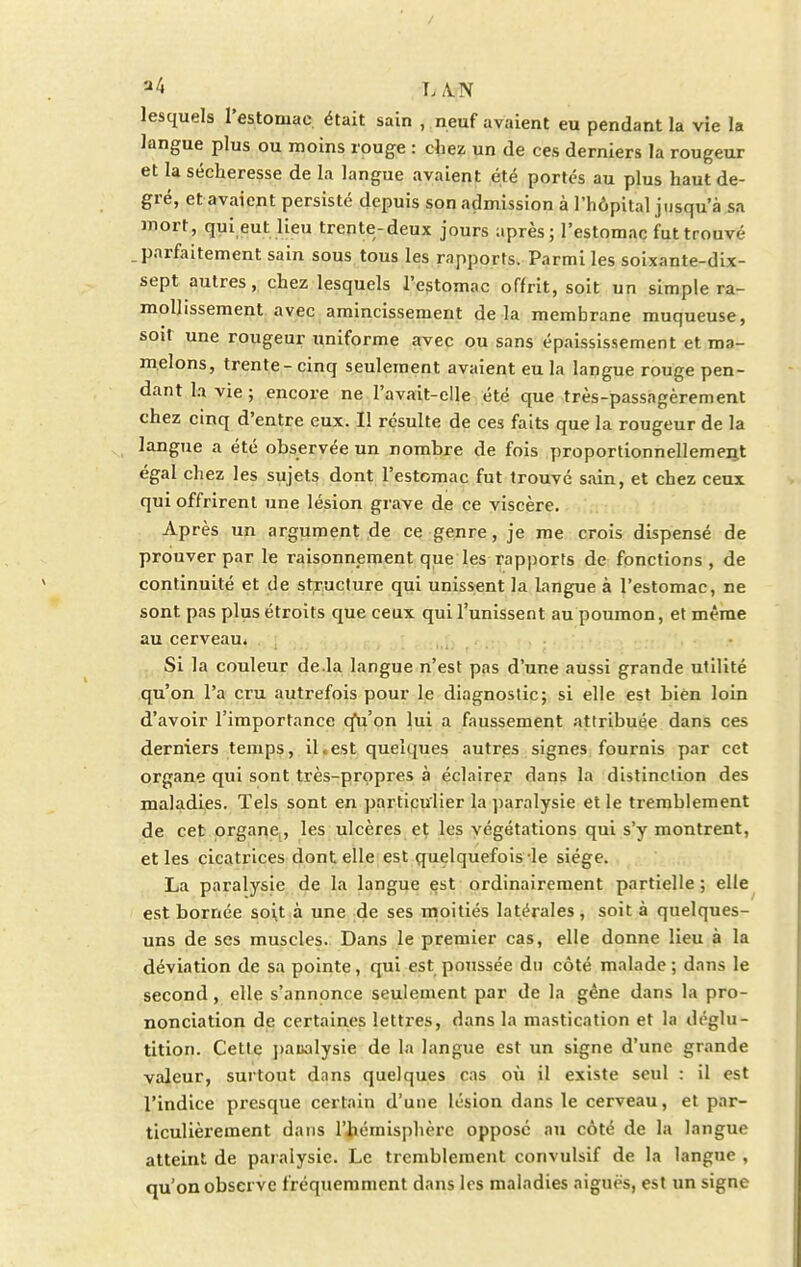 'J4 LAN lesquels l'estomac, était sain , neuf avaient eu pendant la vie la langue plus ou moins rouge : cliez un de ces derniers la rougeur et la sécheresse de la langue avaient été portés au plus haut de- gré, et avaient persisté depuis son admission à l'hôpital jusqu'à sa mort, qui eut lieu trente-deux jours après; l'estomac fut trouvé . parfaitement sain sous tous les rapports. Parmi les soixante-dix- sept autres, chez lesquels l'estomac offrit, soit un simple ra- mollissement avec amincissement delà membrane muqueuse, soit une rougeur uniforme avec ou sans épaississement et ma- melons, trente - cinq seulement avaient eu la langue rouge pen- dant la vie ; encore ne l'avait-elle été que très-passagèrement chez cinq d'entre eux. Il résulte de ces faits que la rougeur de la langue a été observée un nombre de fois proportionnellement égal chez les sujets dont l'estomac fut trouvé sain, et chez ceux qui offrirent une lésion grave de ce viscère. Après un argument de ce genre, je me crois dispensé de prouver par le raisonnement que les rapports de fonctions , de continuité et de structure qui unissent la langue à l'estomac, ne sont pas plus étroits que ceux qui l'unissent au poumon, et même au cerveau. Si la couleur de.la langue n'est pas d'une aussi grande utilité qu'on l'a cru autrefois pour le diagnostic; si elle est bien loin d'avoir l'importance cfu'on lui a faussement attribuée dans ces derniers temps, il . est quelques autres signes fournis par cet organe qui sont très-propres à éclairer dans la distinction des maladies. Tels sont en particulier la paralysie et le tremblement de cet organe , les ulcères et les végétations qui s'y montrent, et les cicatrices dont elle est quelquefois le siège. La paralysie de la langue est ordinairement partielle ; elle est bornée soit à une de ses moitiés latérales, soit à quelques- uns de ses muscles. Dans le premier cas, elle donne lieu à la déviation de sa pointe, qui est poussée du côté malade; dans le second, elle s'annonce seulement par de la gène dans la pro- nonciation de certaines lettres, dans la mastication et la déglu- tition. Cette paualysie de la langue est un signe d'une grande valeur, surtout dans quelques cas où il existe seul : il est l'indice presque certain d'une lésion dans le cerveau, et par- ticulièrement dans l'hémisphère opposé au côté de la langue atteint de paralysie. Le tremblement convulsif de la langue , qu'on observe fréquemment dans les maladies aiguës, est un signe