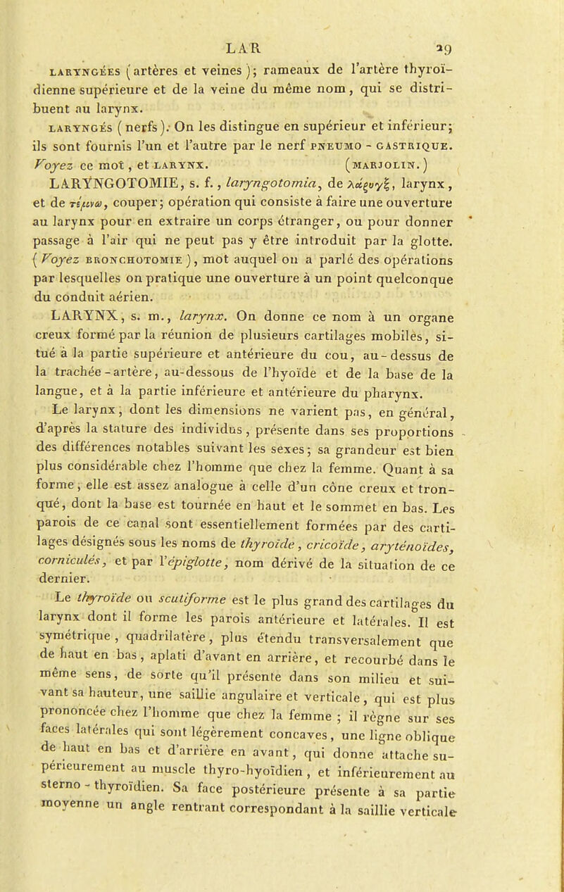 laryngées (artères et veines); rameaux de l'artère thyroï- dienne supérieure et de la veine du même nom, qui se distri- buent au larynx. laryngés ( nerfs); On les distingue en supérieur et inférieur; ils sont fournis l'un et l'autre par le nerf pneumo - gastrique. Voyez ce mot, et larynx. (marjolin.) LARYNGOTOMIE, s. f., laryngotomia, de A«goy|, larynx , et de TS/uvai, couper; opération qui consiste à faire une ouverture au larynx pour en extraire un corps étranger, ou pour donner passage à l'air qui ne peut pas y être introduit par la glotte. ( Voyez rronchotomie ), mot auquel ou a parlé des opérations par lesquelles on pratique une ouverture à un point quelconque du conduit aérien. LA.RYNX, s. m., larynx. On donne ce nom à un organe creux formé par la réunion de plusieurs cartilages mobiles, si- tué à la partie supérieure et antérieure du cou, au-dessus de la trachée - artère, au-dessous de l'hyoïde et de la base de la langue, et à la partie inférieure et antérieure du pharynx. Le larynx, dont les dimensions ne varient pas, en général, d'après la stature des individus, présente dans ses proportions des différences notables suivant les sexes; sa grandeur est bien plus considérable chez l'homme que chez la femme. Quant à sa forme, elle est assez analogue à celle d'un cône creux et tron- qué, dont la base est tournée en haut et le sommet en bas. Les parois de ce canal sont essentiellement formées par des carti- lages désignés sous les noms de thyroïde, cricoïde, aryténoïdes, corniculés, et par Yépiglotte, nom dérivé de la situation de ce dernier. Le thyroïde on scutiforme est le plus grand des cartilages du larynx dont il forme les parois antérieure et latérales. Il est symétrique , quadrilatère, plus étendu transversalement que de haut en bas, aplati d'avant en arrière, et recourbé dans le même sens, de sorte qu'il présente dans son milieu et sui- vant sa hauteur, une saiLlie angulaire et verticale, qui est plus prononcée chez l'homme que chez la femme ; il règne sur ses faces latérales qui sont légèrement concaves, une ligne oblique de haut en bas et d'arrière en avant, qui donne attache su- périeurement au muscle thyro-hyoïdien , et inférieurement au sterno - thyroïdien. Sa face postérieure présente à sa partie moyenne un angle rentrant correspondant à la saillie verticale