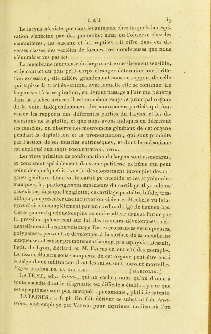 Le larynx n'existe que dans les animaux chez lesquels la respi- ration s'effectue par des poumons; ainsi on l'observe chez les mammifères, les oiseaux et les reptiles : il offre dans ces di- verses classes des variétés de formes très-nombreuses que nous n'énumèrerons pas ici. La membrane muqueuse du larynx est excessivement sensible, et le contact du plus petit corps étranger détermine une irrita- tion excessive ; elle diffère grandement sous ce rapport de celle qui tapisse la trachée-artère, avec laquelle elle se continue. Le larynx sert à la respiration, en livrant passage à l'air qui pénètre dans la trachée-artère : il est en même temps le principal organe de la voix. Indépendamment des mouvemens partiels qui font varier les rapports des différentes parties du larynx et les di- mensions de la glotte, et que nous avons indiqués en décrivant ses muscles, on observe des mouvemens généraux de cet organe pendant la déglutition et la prononciation, qui sont produits par l'action de ses muscles extrinsèques, et dont le mécanisme est expliqué aux mots déglutition, voix. Les vices primitifs de conformation du larynx sont assez rares, et consistent spécialement dans une petitesse extrême qui peut coïncider quelquefois avec le développement incomplet des or- ganes génitaux. On a vu le cartilage cricoïde et les aryténoïdes manquer, les prolongemens supérieurs du cartilage thyroïde ne pas exister, ainsi que l'épiglotte ; ce cartilage peut être bifide, très- oblique, ou présenter une incurvation vicieuse. Meckel a vu le la- rynx divisé incomplètement par un cordon dirigé de haut en bas. Cet organe est quelquefois plus ou moins altéré dans sa forme par la pression qu'exercent sur lui des tumeurs développées acci- dentellement dans son voisinage. Des excroissances verruqueuses polypeuses, peuvent se développer à la surface de sa membrane muqueuse, et causer promptement la mort pas asphyxie. Desault Petit, de Lyon, Béclard et M. Ferrus en ont cité des exemples! Le tissu cellulaire sous-muqueux de cet organe peut être aussi le sié«e d'une infiltration dont les suites sont souvent mortelles. yOyCZ OEDÈME DE LA GLOTTE. (lIARJOLIN.) LATENT, adj., latens, qui se cache; nom qu'on donne à toute maladie dont le diagnostic est difficile à établir, parce que ses symptômes sont peu marqués : pneumonie, phlhisie latente. LA.TRINES , s. f. pl. On fait dériver ce substantif de lava- tnna, mot employé par Varron pour exprimer un lieu où l'on