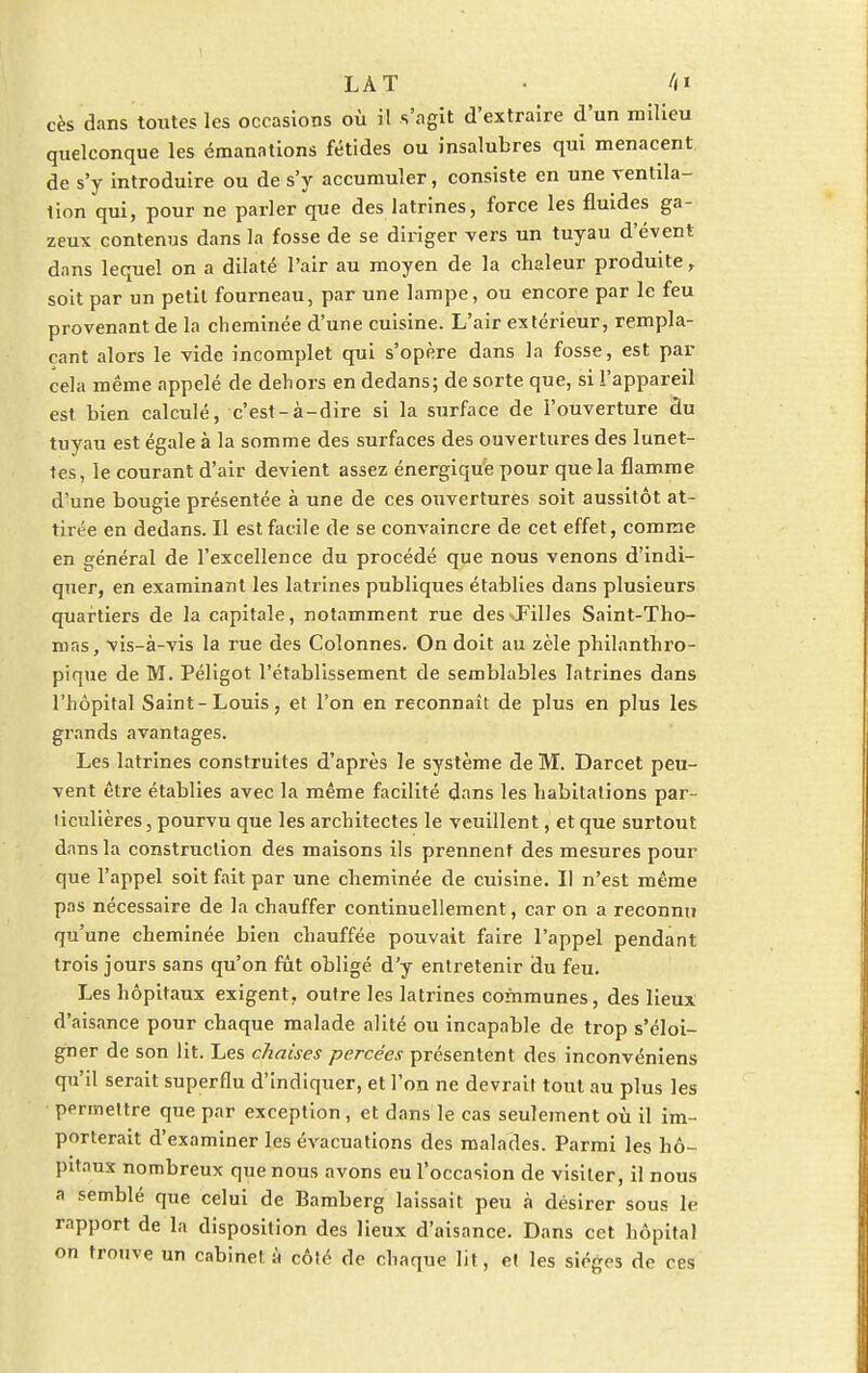 LAT • /(i cès dans toutes les occasions où il s'agit d'extraire d'un milieu quelconque les émanations fétides ou insalubres qui menacent de s'y introduire ou de s'y accumuler, consiste en une ventila- tion qui, pour ne parler que des latrines, force les fluides ga- zeux contenus dans la fosse de se diriger vers un tuyau d'évent dans lequel on a dilaté l'air au moyen de la chaleur produite, soit par un petit fourneau, par une lampe, ou encore par le feu provenant de la cheminée d'une cuisine. L'air extérieur, rempla- çant alors le vide incomplet qui s'opère dans la fosse, est par cela même appelé de dehors en dedans; de sorte que, si l'appareil est bien calculé, c'est-à-dire si la surface de l'ouverture du tuyau est égale à la somme des surfaces des ouvertures des lunet- tes, le courant d'air devient assez énergique pour que la flamme d'une bougie présentée à une de ces ouvertures soit aussitôt at- tirée en dedans. Il est facile de se convaincre de cet effet, comme en général de l'excellence du procédé que nous venons d'indi- quer, en examinant les latrines publiques établies dans plusieurs quartiers de la capitale, notamment rue des-.Filles Saint-Tho- mas, vis-à-vis la rue des Colonnes. On doit au zèle philanthro- pique de M. Péligot l'établissement de semblables latrines dans l'hôpital Saint-Louis, et l'on en reconnaît de plus en plus les grands avantages. Les latrines construites d'après le système de M. Darcet peu- vent être établies avec la même facilité dans les habitations par- ticulières , pourvu que les architectes le veuillent, et que surtout dans la construction des maisons ils prennent des mesures pour que l'appel soit fait par une cheminée de cuisine. Il n'est même pas nécessaire de la chauffer continuellement, car on a reconnu qu'une cheminée bien chauffée pouvait faire l'appel pendant trois jours sans qu'on fût obligé d'y entretenir du feu. Les hôpitaux exigent, outre les latrines communes, des lieux d'aisance pour chaque malade alité ou incapable de trop s'éloi- gner de son lit. Les chaises percées présentent des inconvéniens qu'il serait superflu d'indiquer, et l'on ne devrait tout au plus les permettre que par exception, et dans le cas seulement où il im- porterait d'examiner les évacuations des malades. Parmi les hô- pitaux nombreux que nous avons eu l'occasion de visiter, il nous a semblé que celui de Bamberg laissait peu à désirer sous le rapport de la disposition des lieux d'aisance. Dans cet hôpital on trouve un cabinet à côté de chaque lit, et les sièges de ces