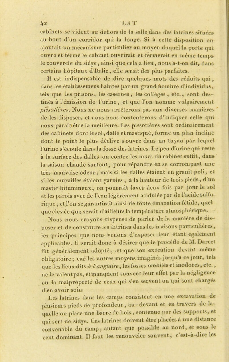4* LAT cabinets se vident au dehors de la salle dans des latrines située* au bout d'un corridor qui la longe. Si à cette disposition on ajoutait un mécanisme particulier au moyen duquel la porte qui ouvre et ferme le cabinet ouvrirait et fermerait en même temps- le couvercle du siège, ainsi que cela a lieu, nous a-t-on dit, dans certains hôpitaux d'Italie, elle serait des plus parfaites. Il est indispensable de dire quelques mots des réduits qui, dans les établissemens habités par un grand nombre d'individus, tels que les prisons, les casernes, les collèges , etc., sont des- tinés à l'émission de l'urine, et que l'on nomme vulgairement pissotières. Nous ne nous arrêterons pas aux diverses manières.  de les disposer, et nous nous contenterons d'indiquer celle qui nous paraît être la meilleure. Les pissotières sont ordinairement des cabinets dont le sol, dallé etmastiqué, forme un plan incliné dont le point le plus déclive s'ouvre dans un tuyau par lequel l'urine s'écoule dans la fosse des latrines. Le peu d'urine qui reste à la surface des dalles ou contre les murs du cabinet suffit, dans la saison chaude surtout, pour répandre en se corrompant une très-mauvaise odeur; mais si les dalles étaient en granit poli, et si les murailles étaient garnies , à la hauteur de trois pieds, d'un mastic bitumineux, on pourrait laver deux fois par jour le sol et les parois avec de Feau légèrement acidulée par de l'acide sulfu- rique, et l'on se garantirait ainsi de toute émanation fétide, quel que élevée que serait d'ailleurs la température atmosphérique. Nous nous croyons dispensé de parler de Fa manière de dis- poser et de construire les latrines dans les maisons particulières, les principes que nous venons d'exposer leur étant également applicables. Il serait donc à désirer que le procédé de M. Darcet fût généralement adopté, .et que son exécution devint même obligatoire; car'les autres moyens imaginés jusqu'à ce jour, tels que les lieux dits à'l'anglaise, les fosses mobiles et inodores, etc., ne le valentpas, et manquent souvent leur effet par la négligence ou la malpropreté de ceux qui s'en servent ou qui sont chargés d'en avoir soin. Les latrines dans les camps consistent en une excavation de plusieurs pieds de profondeur, au-devant et en travers de la- quelle on place une barre de bois, soutenue par des supports, et qui sert de siège. Ces latrines doivent être placées à une distance convenable du camp, autant que possible au nord, et sous le vent dominant. Il faut les renouveler souvent, c'est-à-dire les
