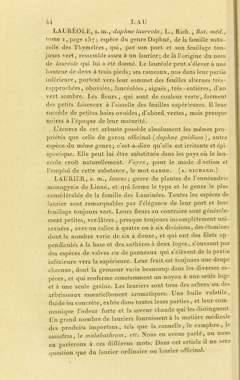 LAURÉOLE, s. m., daphne laureola, L., Ricb., Bot. méd., tome i, page i57 ; espèce du genreDaphné, delà famille natu- relle des Thymélécs , qui, par son port et son feuillage tou- jours vert, ressemble assez à un laurier; de là l'origine du uom de lauréole qui lui a été donné. Le lauréole peut s'élever à une hauteur de deux à trois pieds; ses rameaux, nus dans leur paille inférieure, portent vers leur sommet des feuilles allernes très- rapprochées, obovales, lancéolées, aiguës, très-entières, d'un vert sombre. Les fleurs, qui sont de couleur verte, forment des petits faisceaux à l'aisselle des feuilles supérieures. Il leur succède de petites baies ovoïdes, d'abord vertes, mais presque noires à l'époque de leur maturité. L'écorce de cet arbuste possède absolument les mêmes pro- priétés que celle du garou officinal {daphne gnldiurn), autre espèce du même genre; c'est-à-dire qu'elle est irritante et épi- spasrique. Elle peut lui être substituée dans les pays où le lau- réole croît naturellement. Voyez, pour le mode d'action et l'emploi de cette substance, le mot garou. (a. richard.) LA.URIER, s. m., laurus; genre de plantes de l'ennéandrie monogynie de Linné, et qui forme le type et le genre le plus considérable de la famille des Laurinées. Toutes les espèces de laurier sont remarquables par l'élégance de leur port et leqr feuillage toujours vert. Leurs fleurs au contraire sont générale- ment petites, verdâtres, presque toujours incomplètement uni- sexuées , avec un calice à quatre ou à six divisions, des étamines dont le nombre varie de six à douze, et qui ont des filets ap- pendiculés à la base et des anthères à deux loges, s'ouvrant par des espèces de valves ou de panneaux qui s'élèvent de la partie inférieure vers la supérieure. Leur fruit est toujours une drupo charnue, dont la grosseur varie beaucoup dans les diverses es- pèces , et qui renferme constamment un noyau à une seule loge et à une seule graine. Les lauriers sont tous des arbres ou 'a - arbrisseaux essentiellement aromatiques. Une huile volatde, fluide ou concrète, existe dans toutes leurs parties, et leur com munique l'odeur forte et la saveur chaude qui les distinguent. Un grand nombre de lauriers fournissent à la matière médicale des produits importans, tels que la cannelle, le camphre , le sassafras, le malabathrum, etc. Nous en avons parlé, ou nou* en parlerons à ces différens mots. Dans cet article il ne sera question que du laurier ordinaire ou laurier officinal.