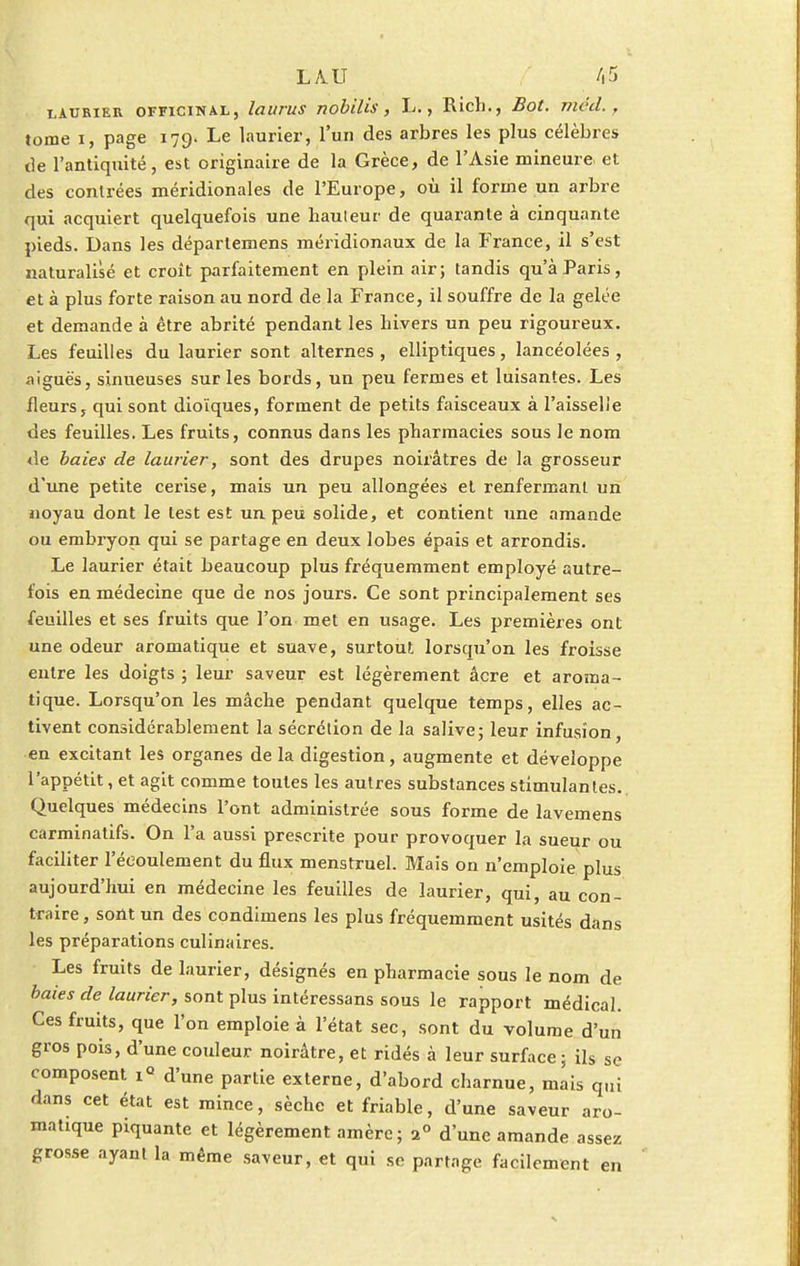 LAURIER OFFICINAL, loitrUS TlobUlS , L. , Ricl)., Z?Of. Tllcd. . tome i, page 179. Le laurier, l'un des arbres les plus célèbres de l'antiquité, est originaire de la Grèce, de l'Asie mineure et des contrées méridionales de l'Europe, où il forme un arbre qui acquiert quelquefois une hauteur de quarante à cinquante pieds. Dans les départemens méridionaux de la France, il s'est naturalisé et croit parfaitement en plein air; tandis qu'à Paris, et à plus forte raison au nord de la France, il souffre de la gelée et demande à être abrité pendant les hivers un peu rigoureux. Les feuilles du laurier sont alternes , elliptiques, lancéolées , aiguës, sinueuses sur les bords, un peu fermes et luisantes. Les fleurs, qui sont dioïques, forment de petits faisceaux à l'aisselie des feuilles. Les fruits, connus dans les pharmacies sous le nom de baies de laurier, sont des drupes noirâtres de la grosseur d'une petite cerise, mais un peu allongées et renfermant un noyau dont le test est un peu solide, et contient une amande ou embryon qui se partage en deux lobes épais et arrondis. Le laurier était beaucoup plus fréquemment employé autre- fois en médecine que de nos jours. Ce sont principalement ses feuilles et ses fruits que l'on met en usage. Les premières ont une odeur aromatique et suave, surtout lorsqu'on les froisse entre les doigts ; leur saveur est légèrement acre et aroma- tique. Lorsqu'on les mâche pendant quelque temps, elles ac- tivent considérablement la sécrétion de la salive; leur infusion, en excitant les organes de la digestion, augmente et développe l'appétit, et agit comme toutes les autres substances stimulantes. Quelques médecins l'ont administrée sous forme de lavemens carminatifs. On l'a aussi prescrite pour provoquer la sueur faciliter l'écoulement du flux menstruel. Mais on n'emploie pl aujourd'hui en médecine les feuilles de laurier, qui, au con- traire, sont un des condimens les plus fréquemment usités dans les préparations culinaires. Les fruits de laurier, désignés en pharmacie sous le nom de baies de laurier, sont plus intéressans sous le rapport médical. Ces fruits, que l'on emploie à l'état sec, sont du volume d'un gros pois, d'une couleur noirâtre, et ridés à leur surface; ils se composent 1° d'une partie externe, d'abord charnue, mais qui dans cet état est mince, sèche et friable, d'une saveur aro- matique piquante et légèrement amèrc; 2° d'une amande assez grosse ayant la même saveur, et qui se partage facilement ou us en