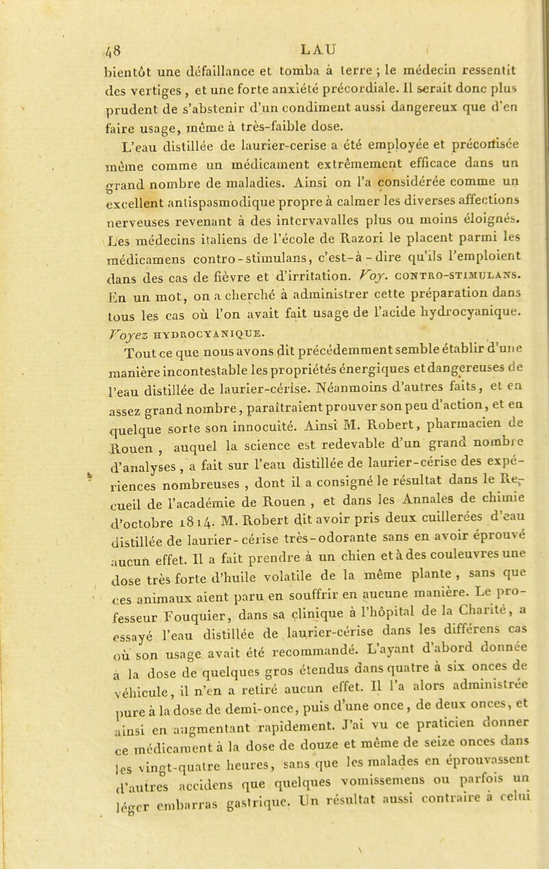 /,8 L AU bientôt une défaillance et tomba à terre ; le médecin ressentit des vertiges , et une forte anxiété précordiale. Il serait donc plus prudent de s'abstenir d'un condiment aussi dangereux que d'en faire usage, même à très-faible dose. L'eau distillée de laurier-cerise a été employée et préconisée même comme un médicament extrêmement efficace dans un grand nombre de maladies. Ainsi on l'a considérée comme un excellent antispasmodique propre à calmer les diverses affections nerveuses revenant à des intcrvavalles plus ou moins éloignés. Les médecins italiens de l'école de Razori le placent parmi les médicamens contro-stimulans, c'est-à-dire qu'ils l'emploient dans des cas de fièvre et d'irritation. Voy. contro-stimuxans. En un mot, on a cherché à administrer cette préparation dans tous les cas où l'on avait fait usage de l'acide hydrocyanique. Voyez HYDROCYANIQUE. Tout ce que nous avons dit précédemment semble établir d'une manière incontestable les propriétés énergiques et dangereuses de l'eau distillée de laurier-cérise. Néanmoins d'autres faits, et en assez grand nombre, paraîtraient prouver son peu d'action, et en quelque sorte son innocuité. Ainsi M. Robert, pharmacien de Rouen , auquel la science est redevable d'un grand nombre d'analyses , a fait sur l'eau distillée de laurier-cérise des expé- riences nombreuses , dont il a consigné le résultat dans le Rer cueil de l'académie de Rouen , et dans les Annales de chimie d'octobre 1814. M. Robert dit avoir pris deux cuillerées d'eau distillée de laurier-cérise très-odorante sans en avoir éprouvé aucun effet. Il a fait prendre à un chien et à des couleuvres une dose très forte d'huile volatile de la même plante , sans que ces animaux aient paru en souffrir en aucune manière. Le pro- fesseur Fouquier, dans sa clinique à l'hôpital de la Chanté, a essayé l'eau distillée de laurier-cérise dans les différens cas où' son usage, avait été recommandé. L'ayant d'abord donnée a la dose de quelques gros étendus dans quatre à six onces de véhicule, il n'en a retiré aucun effet. Il l'a alors administrée pure à la dose de demi-once, puis d'une once, de deux onces, et ainsi en augmentant rapidement. J'ai vu ce praticien donner ce médicament à la dose de douze et même de seize onces dans les vingt-quatre heures, sans que les malades en éprouvassent d'autres accidens que quelques vomissemens ou parfo.s un ]('.gcr embarras gastrique. Un résultat aussi contraire a celui