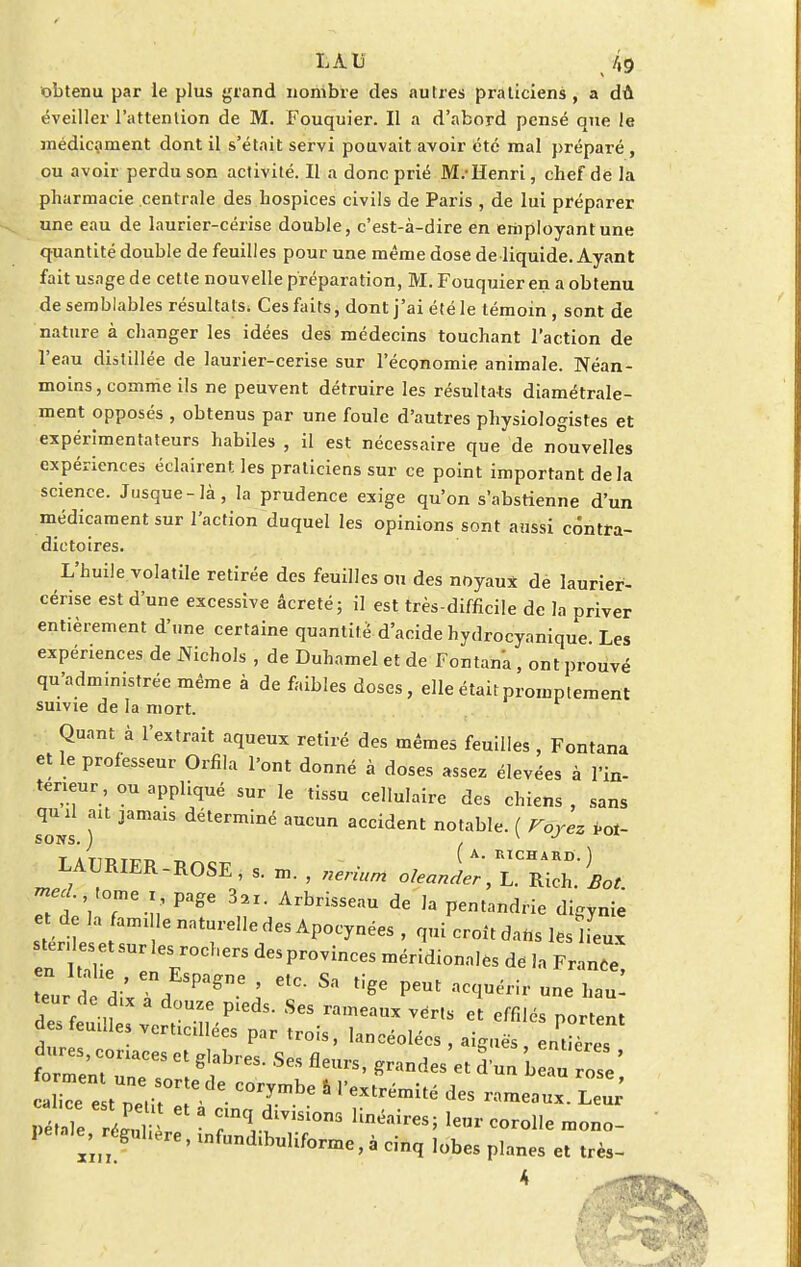 LAD /,9 obtenu par le plus grand nombre des autres praticiens, a dû éveiller l'attention de M. Fouquier. Il a d'abord pensé que le médicament dont il s'était servi pouvait avoir été mal préparé, ou avoir perdu son activité. Il a donc prié M.-Henri, chef de la pharmacie centrale des hospices civils de Paris , de lui préparer une eau de laurier-cerise double, c'est-à-dire en employant une quantité double de feuilles pour une même dose de liquide. Ayant fait usage de cette nouvelle préparation, M. Fouquier en a obtenu de semblables résultats* Ces faits, dont j'ai été le témoin , sont de nature à changer les idées des médecins touchant l'action de l'eau distillée de laurier-cerise sur l'économie animale. Néan- moins, comme ils ne peuvent détruire les résultats diamétrale- ment opposés , obtenus par une foule d'autres physiologistes et expérimentateurs habiles , il est nécessaire que de nouvelles expériences éclairent les praticiens sur ce point important de la science. Jusque-là, la prudence exige qu'on s'abstienne d'un médicament sur l'action duquel les opinions sont aussi contra- dictoires. L'huile volatile retirée des feuilles ou des noyaux dé laurier- cérise est d'une excessive âcreté; il est très-difficile de la priver entièrement d'une certaine quantité d'acide hydrocyanique Les expériences de Nichols , de Duhamel et de Fontana, ont prouvé qu'administrée même à de faibles doses, elle étaitpromptement suivie de la mort. Quant à l'extrait aqueux retiré des mêmes feuilles , Fontana et le professeur Orfila l'ont donné à doses assez élevées à l'in- térieur, ou appliqué sur le tissu cellulaire des chiens , sans quil ait jamais déterminé aucun accident notable. ( Voyez Pot- SONS. ) , v J tatit.tt^^ ~ A. RICHARD.) LAURIER -ROSE, s. m. , nerium oleander, L. Rich. Bot. mecL tome x page 3«. Arbrisseau de la pentandrie dlgynie e de la famille naturelle des Apocynées , qui croit dahs les ifeux ter ese Sur les rochers des provinces méridionales de la Fran£ eur dl'xTdESPagne î f 83 PCUt l-nr une hau: teur de dlx a douze pieds. Ses rameaux vér.s et effilés portent des feuilles verticillées par trois, lancéolées , aiguës, entières dures, coriaces et glabres. Ses fleurs, grandes et d un be^ rose' Pétale réZ^ «a* *™ons linéaires; leur corolle mono- petnle, régulière, infundibuliforme, à cinq lobes planes et très- 4