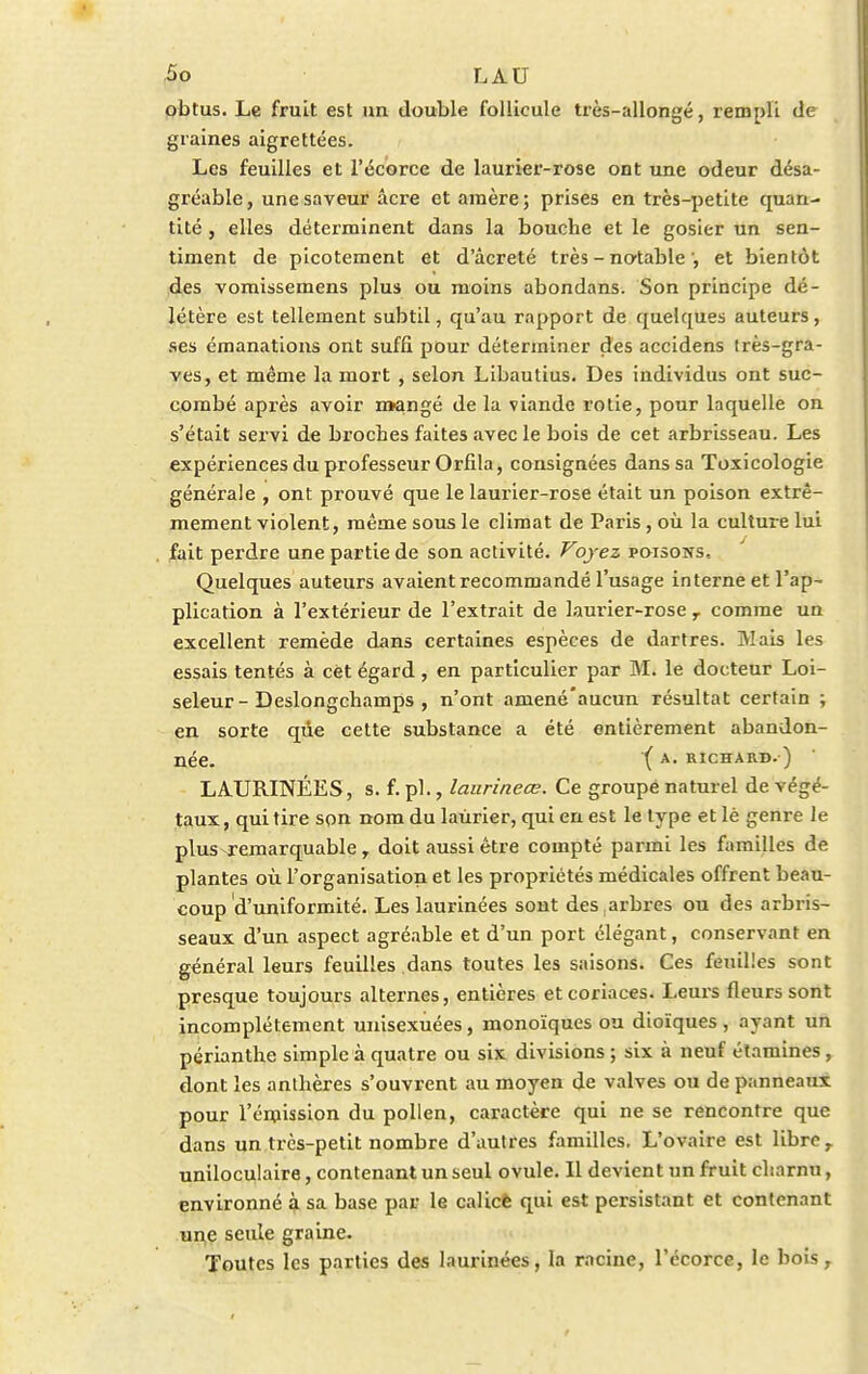 obtus. Le fruit est un double follicule très-allongé, rempli de graines aigrettées. Les feuilles et l'écorce de laurier-rose ont une odeur désa- gréable , une saveur acre et araère ; prises en très-petite quan- tité , elles déterminent dans la bouche et le gosier un sen- timent de picotement et d'âcreté très - notableet bientôt des vomissemens plus ou moins abondans. Son principe dé- létère est tellement subtil, qu'au rapport de quelques auteurs, ses émanations ont suffi pour déterminer des accidens très-gra- ves, et même la mort , selon Libautius. Des individus ont suc- combé après avoir mangé de la viande rôtie, pour laquelle on s'était servi de broches faites avec le bois de cet arbrisseau. Les expériences du professeur Orfila, consignées dans sa Toxicologie générale , ont prouvé que le laurier-rose était un poison extrê- mement violent, même sous le climat de Paris, où la culture lui fait perdre une partie de son activité. Voyez poisons.. Quelques auteurs avaient recommandé l'usage interne et l'ap- plication à l'extérieur de l'extrait de laurier-rose , comme un excellent remède dans certaines espèces de dartres. Mais les essais tentés à cet égard, en particulier par M. le docteur Loi- seleur - Deslongchainps , n'ont amené'aucun résultat certain ; en sorte que cette substance a été entièrement abandon- née. ( a- richard. ) LAURINÉES, s. f. pl., laurineœ. Ce groupé naturel de. végé- taux, qui tire son nom du laurier, qui en est le type et lé genre le plus remarquable , doit aussi être compté parmi les familles de plantes où l'organisation et les propriétés médicales offrent beau- coup d'uniformité. Leslaurinées sont des arbres ou des arbris- seaux d'un aspect agréable et d'un port élégant, conservant en général leurs feuilles dans toutes les saisons. Ces feuilles sont presque toujours alternes, entières et coriaces. Leurs fleurs sont incomplètement unisexuées, monoïques ou dioïques , ayant un périanthe simple à quatre ou six divisions ; six à neuf étamines, dont les anthères s'ouvrent au moyen de valves ou de panneaux pour l'émission du pollen, caractère qui ne se rencontre que dans un très-petit nombre d'autres familles. L'ovaire est libre r uniloculaire, contenant un seul ovule. Il devient un fruit charnu, environné à sa base par le calicè qui est persistant et contenant une seule graine. Toutes les parties des laurinées, la racine, l'écorce, le bois,