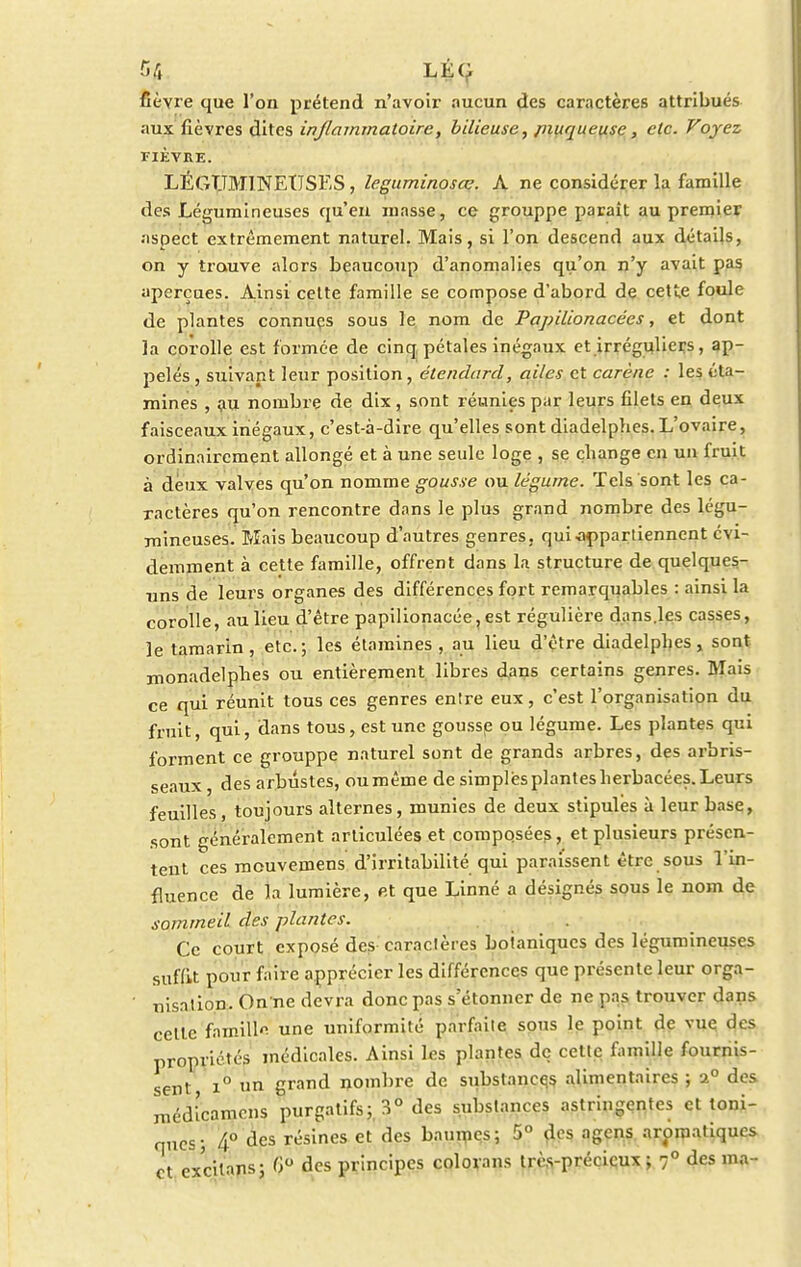 50 LÉC fièvre que l'on prétend n'avoir aucun des caractères attribués aux fièvres dites inflammatoire, bilieuse, pmqueuse, etc. Voyez FIÈVRE. LÉGUMINEUSES , leguminosœ. A ne considérer la famille des Légumineuses qu'en masse, ce grouppe paraît au premier aspect extrêmement naturel. Mais, si l'on descend aux détails, on y trouve alors beaucoup d'anomalies qu'on n'y avait pas aperçues. Ainsi celte famille se compose d'abord de cette foule de plantes connues sous le nom de Papilionacées, et dont la corolle est formée de cinq pétales inégaux et irréguliers, ap- pelés , suivant leur position, étendard, ailes et carène : les éta- mines , au nombre de dix, sont réunies par leurs filets en deux faisceaux inégaux, c'est-à-dire qu'elles sont diadelphes. L'ovaire, ordinairement allongé et à une seule loge , se change en un fruit à deux valves qu'on nomme gousse ou légume. Tels sont les ca- ractères qu'on rencontre dans le plus grand nombre des légu- mineuses. Mais beaucoup d'autres genres, qui-appartiennent évi- demment à cette famille, offrent dans la structure de quelques- uns de leurs organes des différences fort remarquables : ainsi la corolle, au lieu d'être papilionacée, est régulière dans.les casses, le tamarin, etc.; les étamines , au lieu d'être diadelphes, sont monadelpbes ou entièrement libres dans certains genres. Mais ce qui réunit tous ces genres entre eux, c'est l'organisation du fruit, qui, dans tous, est une gousse ou légume. Les plantes qui forment ce grouppe naturel sont de grands arbres, des arbris- seaux , des arbustes, oumêine de simples plantes herbacées. Leurs feuilles, toujours alternes, munies de deux stipules à leur base, sont généralement articulées et composées, et plusieurs présen- tent ces mouvemens d'irritabilité qui paraissent être sous l'in- fluence de la lumière, et que Linné a désignés sous le nom de sommeil des plantes. Ce court exposé des caractères boianiques des légumineuses suffit pour faire apprécier les différences que présente leur orga- ' nisation. On ne devra donc pas s'étonner de ne pas trouver dans celle famille une uniformité parfaite sons le point de vue des propriétés médicales. Ainsi les plantes de cette famille fournis- sent i° un grand nombre de substances alimentaires ; a° des médicamens purgatifs; 3° des substances astringentes et toni- ques; 4° ûcs résines et des baumes; 5° des agens aromatiques et excilans; f>° des principes colorans très-précieux ; 70 des ma-