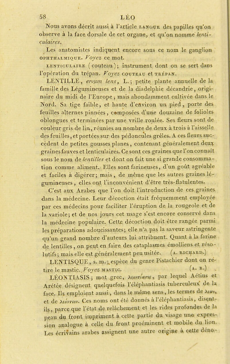 Nous avons décrit aussi à l'article langue des papilles qu'on observe à la face, dorsale de cet organe, et qu'on nomme /e«ï<- culaires. Les anatomistes indiquent encore sous ce nom le ganglion ophthalmique. Voyez ce mot. lenticulaire (couteau); instrument dont on se sert dans l'opération du trépan. Voyez couteau et trépan. LENTILLE, ervjim lens, L. ; petite plante annuelle de la famille des Légumineuses et de la diadelphie décandrie, origi- naire du midi de l'Europe ; mais abondamment cultivée dans le Nord. Sa tige faible, et haute d'environ un pied, porte des feuilles alternes pinnées, camposées d'une douzaine de folioles oblongues et terminées par une vrille roulée. Ses fleurs sont de couleur gris de lin, réunies au nombre de deux à trois à l'aisselle des feuilles, et portées sur des pédoncules grêles. A ces fleurs suc- cèdent de petites gousses planes, contenant généralement deux graines fauves et lenticulaires. Ce sont ces graines que l'on connaît sous le nom de lentilles et dont on fait une si grande consomma- tion comme aliment. Elles sont farineuses, d'un goût agréable et faciles à digérer ; mais, de même que les autres graines lé- gumineuses , elles ont l'inconvénient d'être très-flatulentes. C'est aux Arabes que l'on doit l'introduction de ces.graines dans la médecine. Leur décoction était fréquemment employée par ces médecins pour faciliter l'éruption de la rougeole et de la variole; et de nos jours cet usage s'est encore conservé dans la médecine populaire. Cette décoction doit être rangée parmi les préparations adoucissantes; elle n'a pas la saveur astringente qu'un grand nombre d'auteurs lui attribuent. Quant à La farine de lentilles, on peut en faire des cataplasmes émolliens et reso - lutifs ; mais elle est généralement peu usitée. (a. richard.) LENTISQUE, s. m.;.espèce du genre Pistachier dont on ré- tire le ma-stic. Voyez mastic (a. r.) LÉONTIASIS; mot .grec, tenrltms, par lequel Aétius et Arétée désignent quelquefois l'éléphantiasis tuberculeux de la face. Ils emploient aussi, dans le même sens, les termes de >,imy et de MÔvrtov. Ces noms ont été donnés à l'éléphantiasis, disent- ils, parce que l'état de relâchement et les rides profondes de la peau du front impriment à cette partie du visage une expres- sion analogue à celle du front proéminent et mobile du lion. Les écrivains arabes assignent une autre origiue à cette déna-