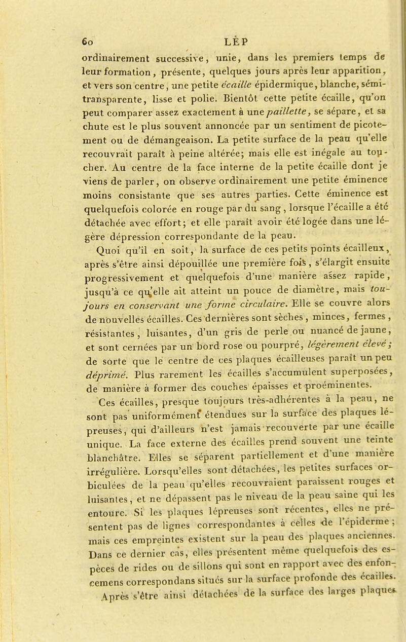 ordinairement successive, unie, dans les premiers temps de leur formation, présente, quelques jours après leur apparition, et vers son centre, une petite écaille épidermique, blanche, sémi- transparente, lisse et polie. Bientôt cette petite écaille, qu'on peut comparer assez exactement à une paillette, se sépare, et sa chute est le plus souvent annoncée par un sentiment de picote- ment ou de démangeaison. La petite surface de la peau qu'elle recouvrait paraît à peine altérée; mais elle est inégale au tou- cher. Au centre de la face interne de la petite écaille dont je viens de parler, on observe ordinairement une petite éminence moins consistante que ses autres parties. Cette éminence est quelquefois colorée en rouge par du sang, lorsque l'écaillé a été détachée avec effort; et elle paraît avoir été logée dans une lé- gère dépression correspondante de la peau. Quoi qu'il en soit, la surface de ces petits points écailleux, après s'être ainsi dépouillée une première fois, s'élargit ensuite progressivement et quelquefois d'une manière assez rapide, jusqu'à ce qu'elle ait atteint un pouce de diamètre, mais tou- jours en conservant une forme circulaire. Elle se couvre alors de nouvelles écailles. Ces dernières sont sèches , minces, fermes, résistantes, luisantes, d'un gris de perle ou nuancé de jaune, et sont cernées par un bord rose ou pourpré, légèrement élevé; de sorte que le centre de ces plaques écailleuses paraît un peu déprimé. Plus rarement les écailles s'accumulent superposées, de manière à former des couches épaisses et proéminentes. Ces écailles, presque toujours très-adhérentes à la peau, ne sont pas' uniformément étendues sur la surface des plaques lé- preuses, qui d'ailleurs n'est jamais recouverte par une écaille unique. La face externe des écailles prend souvent une teinte blanchâtre. Elles se séparent partiellement et d'une manière irrégulière. Lorsqu'elles sont détachées, les petites surfaces or- biculées de la peau qu'elles recouvraient paraissent rouges et luisantes, et ne dépassent pas le niveau de la peau saine qui les entoure. Si les plaques lépreuses sont récentes, elles ne pré- sentent pas de lignes correspondantes à celles de l'épiderme ; mais ces empreintes existent sur la peau des plaques anciennes. Dans ce dernier cas, elles présentent même quelquefois des es- pèces de rides ou de sillons qui sont en rapport avec des enfon- cemens correspondans situés sur la surface profonde des éca,lles. \près s'être ainsi détachées de la surface des larges plaque*
