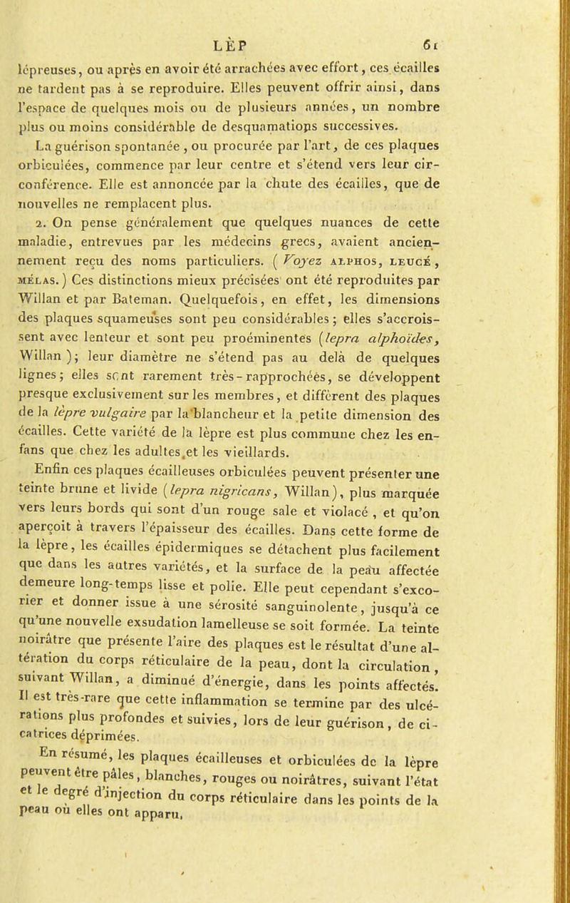 lépreuses, ou après en avoir été arrachées avec effort, ces écailles ne tardent pas à se reproduire. Elles peuvent offrir ainsi, dans l'espace de quelques mois ou de plusieurs années, un nombre plus ou moins considérable de desquamations successives. La guérison spontanée , ou procurée par l'art, de ces plaques orbicuiées, commence par leur centre et s'étend vers leur cir- conférence. Elle est annoncée par la chute des écailles, que de nouvelles ne remplacent plus. 2. On pense généralement que quelques nuances de cette maladie, entrevues par les médecins grecs, avaient ancien- nement reçu des noms particuliers. (Voyez aï-phos, eeucé , mêlas.) Ces distinctions mieux précisées ont été reproduites par Willan et par Bateman. Quelquefois, en effet, les dimensions des plaques squameuses sont peu considérables ; elles s'accrois- sent avec lenteur et sont peu proéminentes (lepra alphoïdes, Willan); leur diamètre ne s'étend pas au delà de quelques lignes; elles sent rarement très-rapprochées, se développent presque exclusivement sur les membres, et diffèrent des plaques de la lèpre vulgaire par la'blancheur et la petite dimension des écailles. Cette variété de la lèpre est plus commune chez les en- fans que chez les adultes,et les vieillards. Enfin ces plaques écailleuses orbicuiées peuvent présenter une teinte brune et livide (lepra nigricans, Willan), plus marquée vers leurs bords qui sont d'un rouge sale et violacé , et qu'on aperçoit à travers l'épaisseur des écailles. Dans cette forme de la lèpre, les écailles épidermiques se détachent plus facilement que dans les autres variétés, et la surface de la peau affectée demeure long-temps lisse et polie. Elle peut cependant s'exco- rier et donner issue à une sérosité sanguinolente, jusqu'à ce qu'une nouvelle exsudation lamelleuse se soit formée. La teinte noirâtre que présente l'aire des plaques est le résultat d'une al- tération du corps réticulaire de la peau, dont la circulation suivant Willan, a diminué d'énergie, dans les points affectés! Il est très-rare que cette inflammation se termine par des ulcé- rations plus profondes et suivies, lors de leur guérison, de ci- catrices déprimées. En résumé, les plaques écailleuses et orbicuiées de la lèpre peuventètre pâles, blanches, rouges ou noirâtres, suivant l'état et Je degré d'éjection du corps réticulaire dans les points de la peau ou elles ont apparu,
