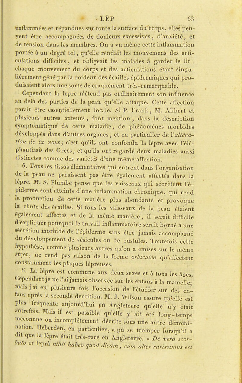 «enflammées et répandues sur toute la surface du corps, elles peu- vent être accompagnées de douleurs excessives, d'anxiété, et de tension dans les membres. On a vu même cette inflammation portée à un degré tel, qu'elle rendait les mouvemens des arti- culations difficiles , et obligeait' les malades à garder le lit : chaque mouvement du corps et des articulations étant singu- lièrement gêné par la roideur des écailles épidermiquès qui pro- duisaient alors une sorte de craquement très-remarquable. Cependant la lèpre n'étend pas ordinairement son influence au delà des parties de la peau qu'elle attaque. Cette affection paraît être essentiellement locale. Si P. Frank, M. Alibert et plusieurs autres auteurs , font mention , dans la description symptomatique de cette maladie, de phénomènes morbides développés dans d'autres organes, et en particulier de Y altéra- tion de la voix; c'est qu'ils ont confondu la lèpre avec l'élé- phantiasis des Grecs, et qu'ils ont regardé deux maladies aussi distinctes comme des variétés d'une même affection. 5. Tous les tissus élémentaires qui entrent dans l'organisation de la peau ne paraissent pas être également affectés dans la lèpre. M. S. Plumbe pense que les vaisseaux qui sécrèterft I'é- piderme sont atteints d'une inflammation chronique, qui rend la production de cette matière plus abondante et provoque la chute des écaillés. Si tous les vaisseaux de la peau étaient également affectés et de la même manière, il serait difficile d'expliquer pourquoi le travail inflammatoire serait borné à une sécrétion morbide de l'épiderme sans être jamais accompagné du développement de vésicules ou de pustules. Toutefois cette hypothèse, comme plusieurs autres qu'on a émises sur le même sujet, ne rend pas raison de la forme orbiculde qu'affectent constamment les plaques lépreuses. G. La lèpre est commune aux deux sexes et à tous les âges. Cependant je ne l'ai jamais observée sur les enfans à la mamelle; mais j'ai eu plusieurs fois l'occasion de l'étudier sur des enl fans après la secondé dentition. M. J. Wilson assure qu'elle est plus fréquente aujourd'hui en Angleterre qu'elle' n'y était autrefois. Mais il est possible qu'elle y ait été long-temps méconnue ou incomplètement décrite sous une autre dénomi- nation. Heberden, en particulier, a pu se tromper lorsqu'il a ait que la lèpre était très-raré en Angleterre. « De vero scor- buto et leprâ nihil habeo quod dicam, cùrn àlter rarissime est