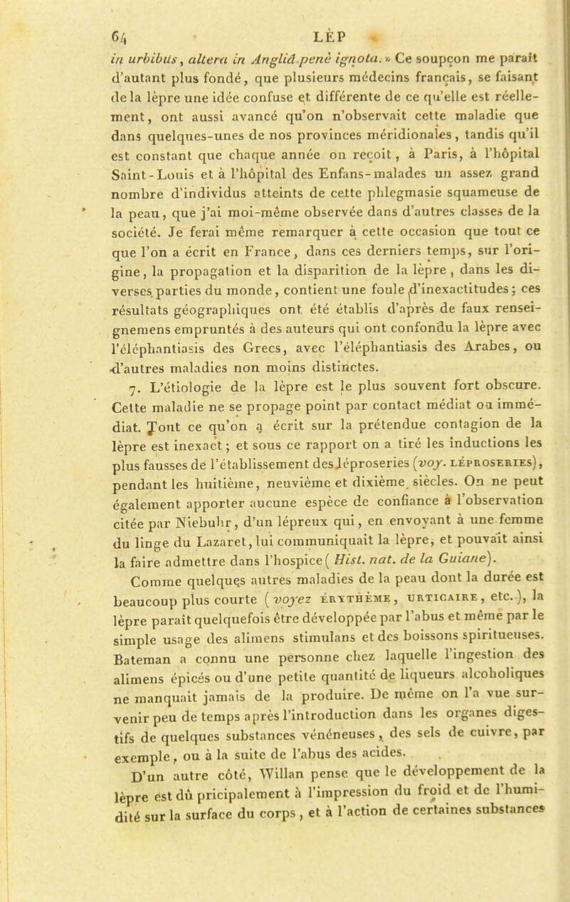 in urbibUs, altéra in Angliâ penè ignota. » Ce soupçon me parait d'autant plus fondé, que plusieurs médecins français, se faisant delà lèpre une idée confuse et. différente de ce qu'elle est réelle- ment, ont aussi avancé qu'on n'observait cette maladie que dans quelques-unes de nos provinces méridionales, tandis qu'il est constant que chaque année on reçoit, à Paris, à l'hôpital Saint-Louis et à l'hôpital des Enfans-malades un assez, grand nombre d'individus atteints de cette phlegmasie squameuse de la peau, que j'ai moi-même observée dans d'autres classes de la société. Je ferai même remarquer à cette occasion que tout ce que l'on a écrit en France, dans ces derniers temps, sur l'ori- gine , la propagation et la disparition de la lèpre , dans les di- verses, parties du monde, contient une foule d'inexactitudes ; ces résultats géographiques ont été établis d'après de faux rensei- gnemens empruntés à des auteurs qui ont confondu la lèpre avec l'éléphantiasis des Grecs, avec l'éléphantiasis des Arabes, ou •d'autres maladies non moins distinctes. 7. L'étiologie de la lèpre est le plus souvent fort obscure. Celte maladie ne se propage point par contact médiat ou immé- diat. Jont ce qu'on a écrit sur la prétendue contagion de la lèpre est inexact ; et sous ce rapport on a tiré les inductions les plus fausses de l'établissement desjéproseries (voy. léproseries), pendant les huitième, neuvième et dixième siècles. On ne peut également apporter aucune espèce de confiance à l'observation citée par Niebuhr, d'un lépreux qui, en envoyant à une femme du linge du Lazaret,lui communiquait la lèpre, et pouvait ainsi la faire admettre dans l'hospice ( Hist. nat. de la Guiane). Comme quelques autres maladies de la peau dont la durée est beaucoup plus courte {voyez érïthème, urticaire , etc. ), la lèpre paraît quelquefois être développée par l'abus et même par le simple usage des alimens stimuîans et des boissons spiritueuses. Bateman a connu une personne chez laquelle l'ingestion des alimens épicés ou d'une petite quantité de liqueurs alcoholiques ne manquait jamais de la produire. De même on l'a vue sur- venir peu de temps après l'introduction dans les organes diges- tifs de quelques substances vénéneuses, des sels de cuivre, par exemple, ou à la suite de l'abus des acides. D'un autre côté, Willan pense que le développement de la lèpre est dû pricipalement à l'impression du froid et de l'humi- dité sur la surface du corps , et à l'action de certaines substance»