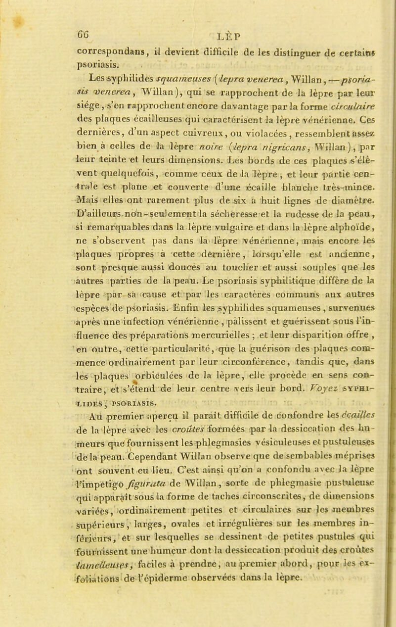 correspondans, il devient difficile de les distinguer de certains psoriasis. Lessyphilides squameuses ( lepra veuerea, Willan, —psoria- sis venerea, Willan), qui se rapprochent de la lèpre par leur siège, s'en rapprochent encore davantage par la forme circulaire des plaques écailleuses qui caractérisent la lèpre vénérienne. Ces dernières, d'un aspect cuivreux, ou violacées , ressemblent assez bien à celles de la lèpre noire {lepra nigricans, Willan), par leur teinte et leurs dimensions. Les bords de ces plaques s'élè- vent quelquefois, comme ceux de lu lèpre , et leur partie cen- trale est plane et couverte d'une écaille blanche très-mince. Mais elles ont rarement plus de six a huit lignes de diamètre. D'ailleurs non-seulement la sécheresse et la rudesse de la peau, si remarquables dans la lèpre vulgaire et dans la lèpre alphoïde, ne s'observent pas dans la lèpre vénérienne, mais encore les plaques propres à cette dernière, lorsqu'elle est ancienne, sont presque aussi doucés au toucher et aussi souples que les autres parties de la peau. Le psoriasis syphilitique diffère de la lopre par sa cause et par les caractères communs aux autres espèces de psoriasis. Enfin les syphilides squameuses , survenues après une infection vénérienne , pâlissent et guérissent sous l'in- fluence des préparations mercurielles ; et leur disparition offre , en outre, cette particularité, que la guérison des plaques com- mence ordinairement par leur circonférence, tandis que, dans les plaques orbiculées de la lèpre, elle procède en sens con- traire, et s'étend de leur centre vers leur bord. Foyez syphi- lides, psoriasis. Àù premier aperçu il paraît difficile de confondre les écailles de la lèpre avec les croûtes formées par la dessiccation des hn meurs que fournissent les phlegmasies vésiculeuses et pustuleuses de la peau. Cependant. Willan observe que de sembables méprises ont souvent eu lieu. C'est ainsi qu'on a confondu avec la lèpre l'impétigo figitruta de Willan, sorte de phlegmasie pustuleuse qui apparaît sous la forme de taches circonscrites, de dimensions variées, ordinairement petites et circulaires sur jes membres supérieurs, larges, ovales et irrégulières mut les membres in- férieurs/et sur lesquelles se dessinent de petites pustules qui fournissent une humeur dont la dessiccation produit des croûtes Inmetleuses, faciles à prendre, au .premier abord, pour les ex- foliations de Tépidermc observées dans la lèpre.