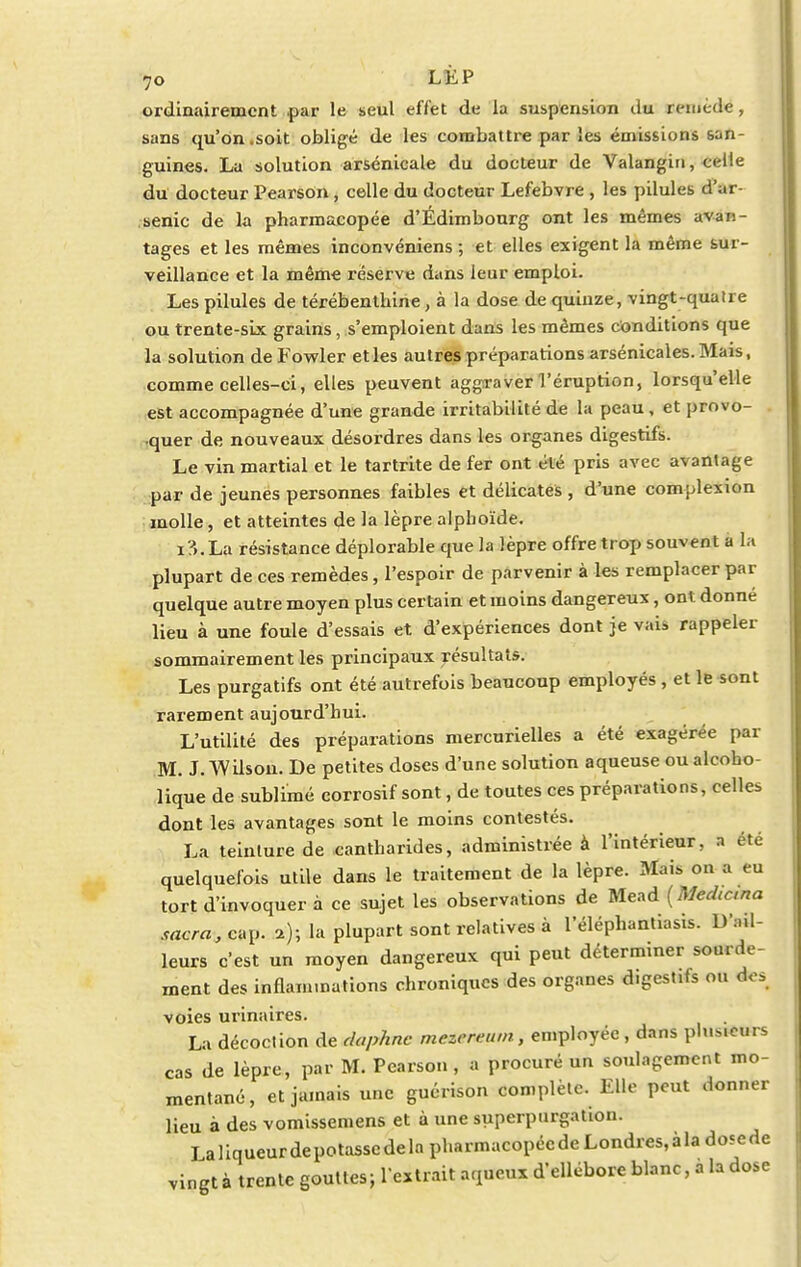ordinairement .par le seul effet de la suspension du remède, sans qu'on.soit obligé de les combattre par les émissions san- guines. La solution arsénicale du docteur de Valangin, celle du docteur Pearson, celle du docteur Lefebvre , les pilules d'ar- senic de la pharmacopée d'Édimbourg ont les mêmes avan- tages et les mêmes inconvéniens ; et elles exigent la même sur- veillance et la même réserve dans leur emploi. Les pilules de térébenthine, à la dose de quinze, vingt-quatre ou trente-six grains, s'emploient dans les mêmes conditions que la solution de Fowler et les autres préparations arsénicales. Mais, comme celles-ci, elles peuvent aggraver l'éruption, lorsqu'elle est accompagnée d'une grande irritabilité de la peau, et provo- quer de nouveaux désordres dans les organes digestifs. Le vin martial et le tartrite de fer ont été pris avec avantage par de jeunes personnes faibles et délicates , d'une complexion molle, et atteintes de la lèpre alphoïde. i?».La résistance déplorable que h lèpre offretrop souvent a la plupart de ces remèdes, l'espoir de parvenir à les remplacer par quelque autre moyen plus certain et moins dangereux, ont donné lieu à une foule d'essais et d'expériences dont je vai» rappeler sommairement les principaux résultats. Les purgatifs ont été autrefois beaucoup employés , et le sont rarement aujourd'hui. L'utilité des préparations mercurielles a été exagérée par M. J. Wilson. De petites doses d'une solution aqueuse ou alcoho- lique de sublimé corrosif sont, de toutes ces préparations, celles dont les avantages sont le moins contestés. La teinture de cantharides, administrée à l'intérieur, a été quelquefois utile dans le traitement de la lèpre. Mais ou a eu tort d'invoquer à ce sujet les observations de Mead {Mechcna sacra, cap. a); la plupart sont relatives à l'éléphantiasis. D'a.l- leurs c'est un moyen dangereux qui peut déterminer sourde- ment des inflammations chroniques des organes digestifs ou ovs voies urinaires. La décoction de daphnc mezereum, employée, dans plusieurs cas de lèpre, par M. Pearson, a procuré un soulagement mo- mentané, et jamais une guérison complète. Elle peut donner Heu à des vomissemens et à une superpurgation. La 1 iqueur de potasse de la pharmacopée de Londres, à la dose de vingt à trente gouttes; l'entrait aqueux d'ellébore blanc, a la dose