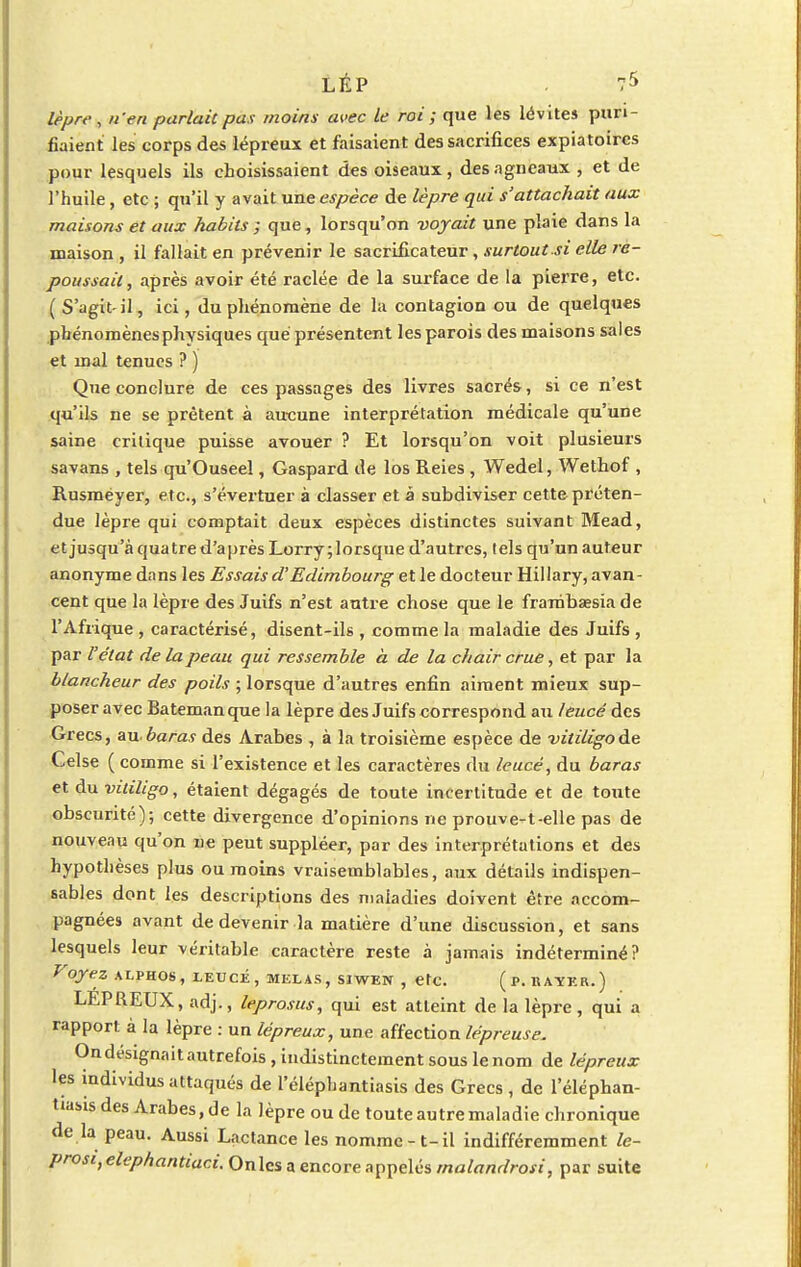 LÉP . 7* lèpre , n'en parlait pas moins avec le roi ; que les lévites puri- fiaient les corps des lépreux et faisaient des sacrifices expiatoires pour lesquels ils choisissaient des oiseaux, des agneaux , et de l'huile, etc ; qu'il y avait une espèce de lèpre qui s'attachait aux maisons et aux habits ; que, lorsqu'on voyait une plaie dans la maison , il fallait en prévenir le sacrificateur, surtout si elle re- poussait, après avoir été raclée de la surface de la piei're, etc. (S'agit-il, ici, du phénomène de la contagion ou de quelques phénomènes physiques que présentent les parois des maisons sales et mal tenues ? ) Que conclure de ces passages des livres sacrés, si ce n'est qu'ils ne se prêtent à aucune interprétation médicale qu'une saine critique puisse avouer ? Et lorsqu'on voit plusieurs savans , tels qu'Ouseel, Gaspard de los Reies , Wedel, Wethof , Rusméyer, etc., s'évei'tuer à classer et à subdiviser cette préten- due lèpre qui comptait deux espèces distinctes suivant Mead, et jusqu'à quatre d'après Lorry; lorsque d'autres, tels qu'un auteur anonyme dans les Essais d'Edimbourg et le docteur Hillary, avan- cent que la lèpre des Juifs n'est antre chose que le frambaesia de l'Afrique , caractérisé, disent-ils , comme la maladie des Juifs , par l'état de la peau qui ressemble à de la chair crue, et par la blancheur des poils ; lorsque d'autres enfin aiment mieux sup- poser avec Batemanque la lèpre des Juifs correspond an lëucé des Grecs, au.baras des Arabes , à la troisième espèce de vitiligode Celse ( comme si l'existence et les caractères du leucé, du baras et du vitiligo, étaient dégagés de toute incertitude et de tonte obscurité); cette divergence d'opinions ne prouve-t-elle pas de nouveau qu'on ne peut suppléer, par des interprétations et des hypothèses plus ou moins vraisemblables, aux détails indispen- sables dont les descriptions des maladies doivent être accom- pagnées avant de devenir la matière d'une discussion, et sans lesquels leur véritable caractère reste à jamais indéterminé? Voyez alphos, leucé, mêlas, siwen , etc. (p.rayer.) LEPREUX, adj., leprosus, qui est atteint de la lèpre, qui a rapport à la lèpre : un lépreux, une affection lép reuse. On désignait autrefois, indistinctement sous le nom de lépreux les individus attaqués de l'éléphantiasis des Grecs , de l'éléphan- t»asls des Arabes.de la lèpre ou de toute autre maladie chronique de la peau. Aussi Lactance les nomme - t-il indifféremment le- prosi,elephantiaci. Onlcs a encore appelés malandrosi, par suite