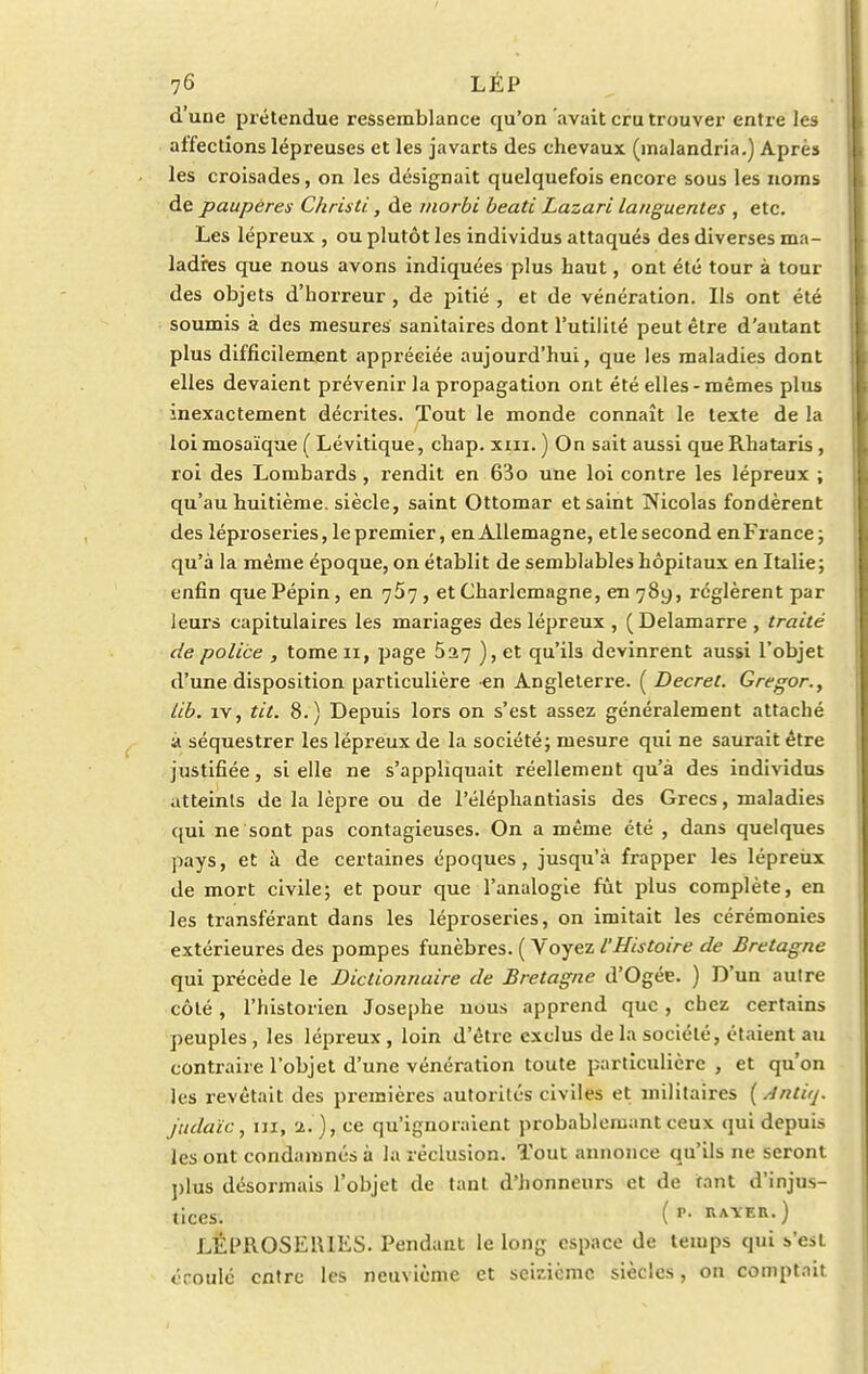 d'une prétendue ressemblance qu'on avait cru trouver entre les affections lépreuses et les javarts des chevaux (malandria.) Après les croisades, on les désignait quelquefois encore sous les noms de pauperes Christi, de morbi beati Lazari languentes , etc. Les lépreux , ou plutôt les individus attaqués des diverses ma- ladies que nous avons indiquées plus haut, ont été tour à tour des objets d'horreur , de pitié , et de vénération. Ils ont été soumis à des mesures sanitaires dont l'utilité peut être d'autant plus difficilement appréciée aujourd'hui, que les maladies dont elles devaient prévenir la propagation ont été elles - mêmes plus inexactement décrites. Tout le monde connaît le texte de la loi mosaïque ( Lévitique, chap. xm. ) On sait aussi queRhataris, roi des Lombards , rendit en 63o une loi contre les lépreux ; qu'au huitième, siècle, saint Ottomar et saint Nicolas fondèrent des léproseries, le premier, en Allemagne, et le second en France; qu'à la même époque, on établit de semblables hôpitaux en Italie; enfin que Pépin, en 757 , et Charlcmagne, en 789, réglèrent par leurs capitulaires les mariages des lépreux , (Delamarre , traité de police , tome 11, page 5^7 ), et qu'ils devinrent aussi l'objet d'une disposition particulière en Angleterre. ( Décret. Gregor., lib. îv, tit. 8.) Depuis lors on s'est assez généralement attaché à séquestrer les lépreux de la société; mesure qui ne saurait être justifiée, si elle ne s'appliquait réellement qu'à des individus atteints de la lèpre ou de l'éléphantiasis des Grecs, maladies qui ne sont pas contagieuses. On a même été , dans quelques pays, et à de certaines époques, jusqu'à frapper les lépreux de mort civile; et pour que l'analogie fût plus complète, en les transférant dans les léproseries, on imitait les cérémonies extérieures des pompes funèbres. ( Voyez l'Histoire de Bretagne qui précède le Dictionnaire de Bretagne d'Ogée. ) D'un autre côté, l'historien Josephe uous apprend que , chez certains peuples, les lépreux, loin d'être exclus de la société, étaient au contraire l'objet d'une vénération toute particulière , et qu'on les revêtait des premières autorités civiles et militaires {sintùj. j'udaïc, ni, a.'}, ce qu'ignoraient probablemant ceux qui depuis les ont condamnés à la réclusion. Tout annonce qu'ils ne seront plus désormais l'objet de tant d'honneurs et de tant d'injus- tices. ( p- hayer.) LÉI'ROSEIUES. Pendant le long espace de temps qui s>'est «roulé entre les neuvième et seizième siècles, on comptait