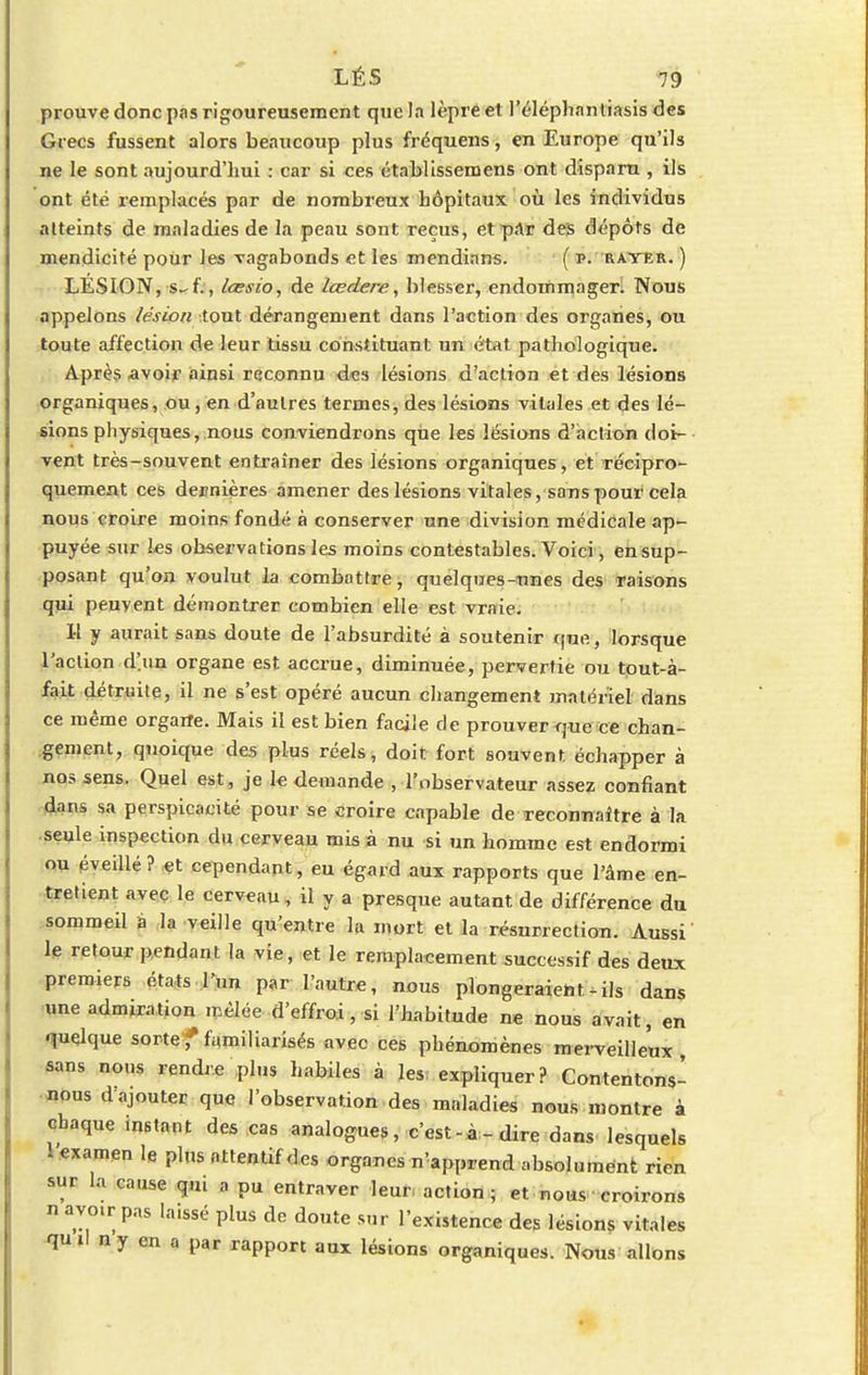 prouve donc pas rigoureusement que la lèpre et l'éléphantiasis des Grecs fussent alors beaucoup plus fréquens, en Europe qu'ils ne le sont aujourd'hui : car si ces établissemens ont disparu , ils ont été remplacés par de nombreux hôpitaux où les individus atteints de maladies de la peau sont reçus, et par des dépôts de mendicité pour les vagabonds et les mendinns. ( i>. rater. ) LÉSION, s-f., lœsio, de lœdere, blesser, endommager. Nous appelons lésion tout dérangement dans l'action des organes, ou toute affection de leur tissu constituant un état pathologique. Après avoir ainsi reconnu des lésions d'action et des lésions organiques, ou, en d'autres termes, des lésions vitales et des lé- sions physiques, nous conviendrons que les lésions d'action doi- vent très-souvent entraîner des lésions organiques, et récipro- quement ces dernières amener des lésions vitales, sans pour cela nous croire moins fondé à conserver une division médicale ap- puyée sur les observations les moins contestables. Voici , en sup- posant qu'on voulut la combattre, quelques-unes des raisons qui peuvent démontrer combien elle est vraie. Il y aurait sans doute de l'absurdité à soutenir que, lorsque l'action d'un organe est accrue, diminuée, pervertie ou tout-à- fait détruite, il ne s'est opéré aucun changement matériel dans ce même orgarfe. Mais il est bien facile de prouver<jue ce chan- gement, quoique des plus réels, doit fort souvent échapper à nos sens. Quel est, je le demande , l'observateur assez confiant dans sa perspicacité pour se croire capable de reconnaître à la seule inspection du cerveau mis à nu si un homme est endormi ou éveillé? et cependant, eu égard aux rapports que l'âme en- tretient avec le cerveau, il y a presque autant de différence du sommeil à la veille qu'entre la mort et la résurrection. Aussi le retour pendant la vie, et le remplaeement successif des deux premiers états l'un par l'autre, nous plongeraient-ils dans une admiration mêlée d'effroi, si l'habitude ne nous avait, en quelque sorte f familiarisés avec ces phénomènes merveilleux sans nous rendre plus habiles à les. expliquer? Contentons- nous d ajouter que l'observation des maladies nous montre à chaque instant des cas analogues, c'est-à-dire dans lesquels - examen le plus attentif des organes n'apprend absolument rien sur la cause qui a pu entraver leur, action; et nous croirons n avo.r p.,s la.ssé plus de doute sur l'existence des lésions vitales qni\ ny en a par rapport aux lésions organiques. Nous allons