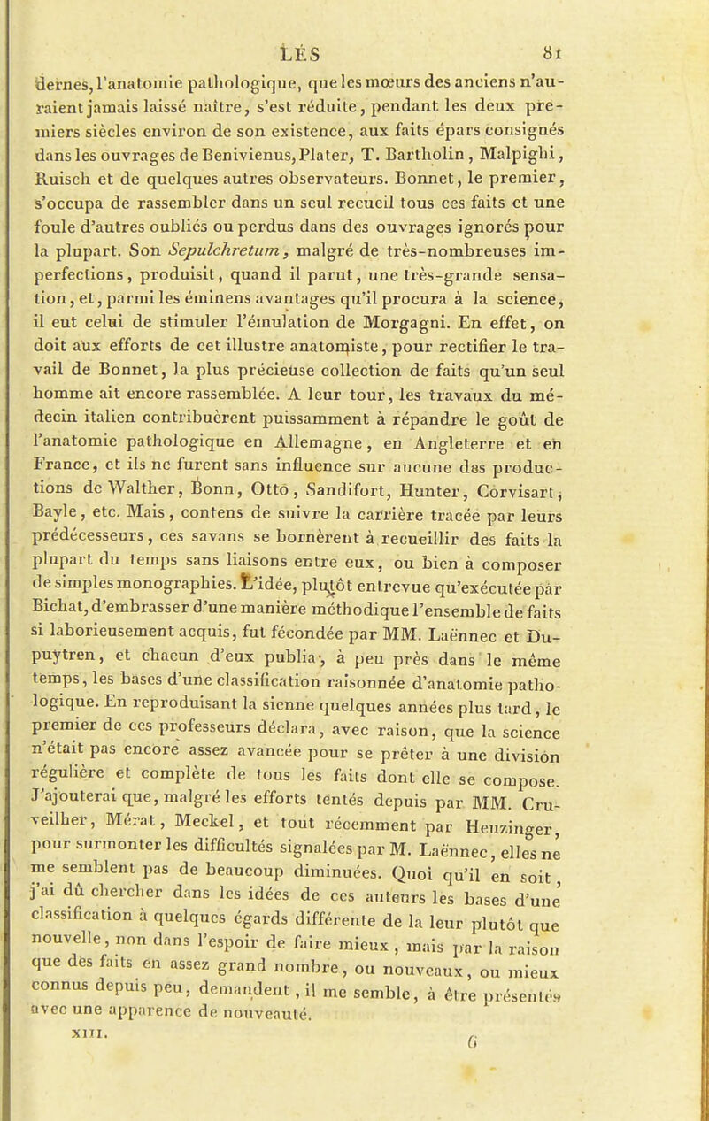 idernes, l'anatomie palliologique, que les mœurs des anciens n'au- raient jamais laissé naître, s'est réduite, pendant les deux pre- miers siècles environ de son existence, aux faits épars consignés dans les ouvrages de Benivienus, Plater, T. Bartholin , Malpiglii, Ruisch et de quelques autres observateurs. Bonnet, le premier, s'occupa de rassembler dans un seul recueil tous ces faits et une foule d'autres oubliés ou perdus dans des ouvrages ignorés pour la plupart. Son Sepulchretum, malgré de très-nombreuses im- perfections, produisit, quand il parut, une très-grande sensa- tion, et, parmi les éminens avantages qu'il procura à la science, il eut celui de stimuler l'émulation de Morgagni. En effet, on doit aux efforts de cet illustre anatonn'ste, pour rectifier le tra- vail de Bonnet, la plus précieuse collection de faits qu'un seul homme ait encore rassemblée. A leur tour, les travaux du mé- decin italien contribuèrent puissamment à répandre le goût de l'anatomie pathologique en Allemagne, en Angleterre et eh France, et ils ne furent sans influence sur aucune dss produc- tions de Walther, Bonn, Ottô, Sandifort, Hunter, Côrvisart, Bayle, etc. Mais, contens de suivre la carrière tracée par leurs prédécesseurs, ces savans se bornèrent à recueillir des faits la plupart du temps sans liaisons entre eux, ou bien à composer de simples monographies, fc'idée, plutôt entrevue qu'exécutée par Bichat, d'embrasser d'une manière méthodique l'ensemble de faits si laborieusement acquis, fut fécondée par MM. Laënnec et Du- puytren, et chacun d'eux publia-, à peu près dans le même temps, les bases d'une classification raisonnée d'anai.omie patho- logique. En reproduisant la sienne quelques années plus tard, le premier de ces professeurs déclara, avec raison, que la science n'était pas encore assez avancée pour se prêter à une division régulière et complète de tous les faits dont elle se compose. J'ajouterai que, malgré les efforts tentés depuis par MM. Cru- veilher, Mérat, Meckel, et tout récemment par Heuzinger, pour surmonter les difficultés signalées par M. Laè'nnec, elles né me semblent pas de beaucoup diminuées. Quoi qu'il 'en soit j'ai dû chercher dans les idées de ces auteurs les bases d'une classification à quelques égards différente de la leur plutôt que nouvelle, non dans l'espoir de faire mieux , mais par la raison que des faits en assez grand nombre, ou nouveaux, ou mieux connus depuis peu, demandent, il me semble, à être présent,,, avec une apparence de nouveauté. XIII.