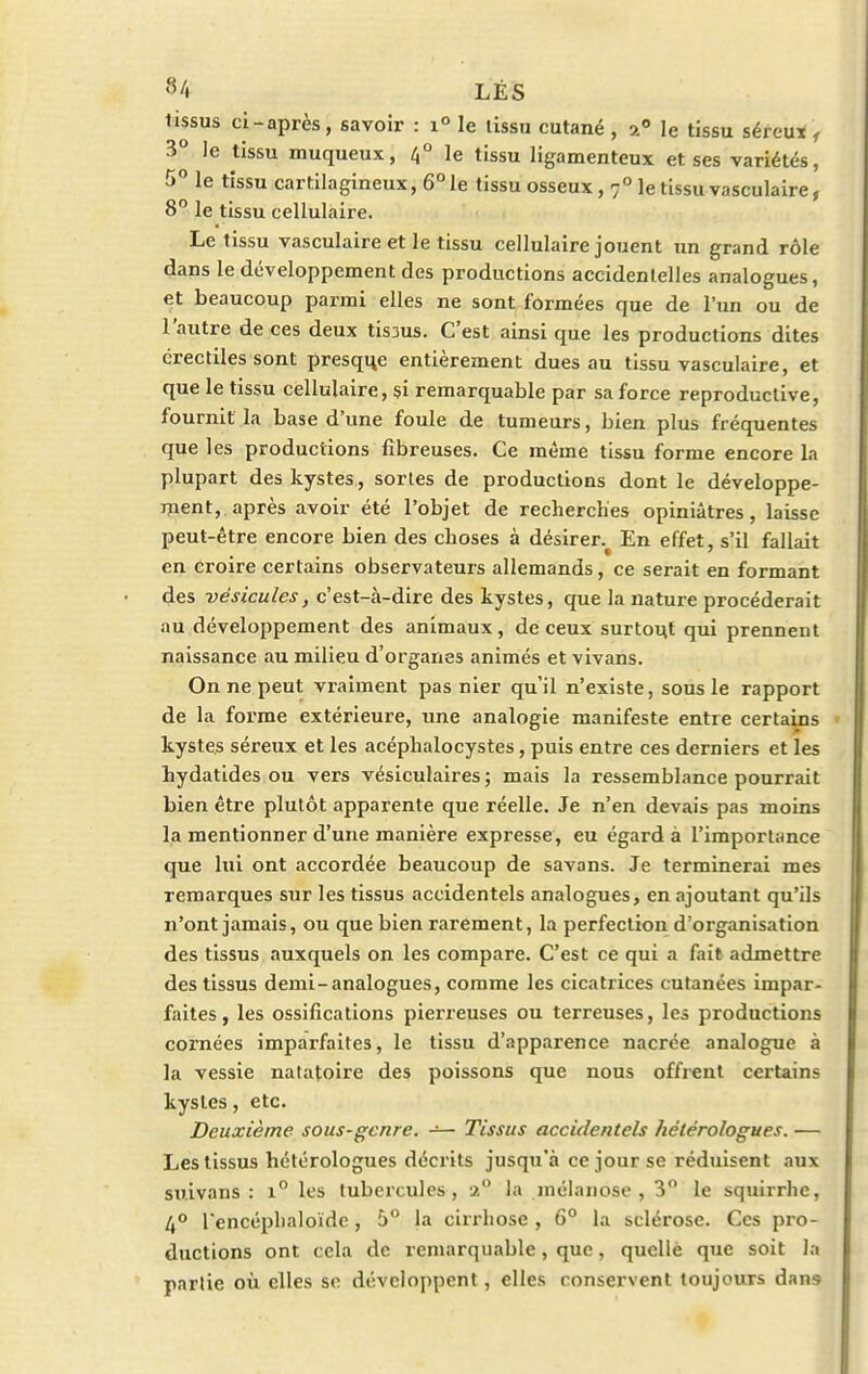 lissus ci-après, savoir : i° le lissu cutané , a0 le tissu séreux , 3° le tissu muqueux, 4° le tissu ligamenteux et ses variétés, 5° le tissu cartilagineux, 6° le tissu osseux, 7° le tissu vasculaire, 8° le tissu cellulaire. Le tissu vasculaire et le tissu cellulaire jouent un grand rôle dans le développement des productions accidentelles analogues, et beaucoup parmi elles ne sont formées que de l'un ou de l'autre de ces deux tis3us. C'est ainsi que les productions dites érectiles sont presque entièrement dues au tissu vasculaire, et que le tissu cellulaire, si remarquable par sa force reproductive, fournit la base d'une foule de tumeurs, bien plus fréquentes que les productions fibreuses. Ce même tissu forme encore la plupart des kystes, sortes de productions dont le développe- ment, après avoir été l'objet de recherches opiniâtres, laisse peut-être encore bien des choses à désirer.^ En effet, s'il fallait en croire certains observateurs allemands, ce serait en formant des vésicules, c'est-à-dire des kystes, que la nature procéderait au développement des animaux, de ceux surtout qui prennent naissance au milieu d'organes animés et vivans. On ne peut vraiment pas nier qu'il n'existe, sous le rapport de la forme extérieure, une analogie manifeste entre certains kystes séreux et les acéphalocystes, puis entre ces derniers et les hydatides ou vers vésiculaires ; mais la ressemblance pourrait bien être plutôt apparente que réelle. Je n'en devais pas moins la mentionner d'une manière expresse, eu égard à l'importance que lui ont accordée beaucoup de savons. Je terminerai mes remarques sur les tissus accidentels analogues, en ajoutant qu'ils n'ont jamais, ou que bien rarement, la perfection d'organisation des tissus auxquels on les compare. C'est ce qui a fait admettre des tissus demi-analogues, comme les cicatrices cutanées impar- faites, les ossifications pierreuses ou terreuses, les productions cornées imparfaites, le tissu d'apparence nacrée analogue à la vessie natatoire des poissons que nous offrent certains kystes, etc. Deuxième sous-genre. — Tissus accidentels hétérologues. — Les tissus hétérologues décrits jusqu'à ce jour se réduisent aux suivans : i° les tubercules, 2° la mélanose , 3° le squirrlic, 4° l'encéplialoïdc, 5° la cirrhose , 6° la sclérose. Ces pro- ductions ont cela de remarquable, que, quelle que soit la partie où elles se développent, elles conservent toujours dans