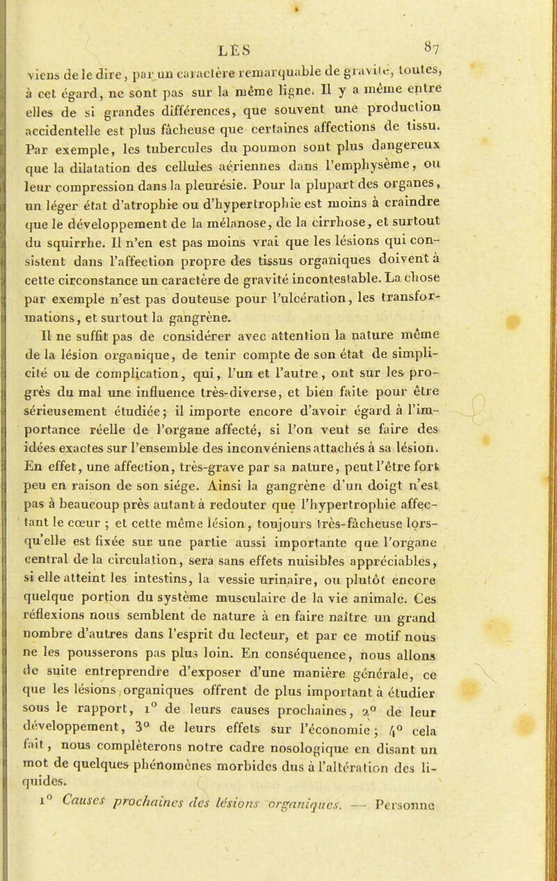 LES 37 viens de le dire, par un caractère remarquable de gravite, toutes, à cet égard, ne sont pas sur la même ligne. 11 y a même entre elles de si grandes différences, que souvent une production accidentelle est plus fâcheuse que certaines affections de tissu. Par exemple, les tubercules du poumon sont plus dangereux que la dilatation des cellules aériennes dans l'emphysème, ou leur compression dans la pleurésie. Pour la plupart des organes, un léger état d'atrophie ou d'hypertrophie est moins à craindre que le développement de la mélanose, de la cirrhose, et surtout du squirrhe. Il n'en est pas moins vrai que les lésions qui con- sistent dans l'affection propre des tissus organiques doivent à cette circonstance un caractère de gravité inconteslable. La chose par exemple n'est pas douteuse pour l'ulcération, les transfor- mations, et surtout la gangrène. Il ne suffit pas de considérer avec attention la nature même de la lésion oi'ganique, de tenir compte de son état de simpli- cilé ou de complication, qui, l'un et l'autre, ont sur les pro- grès du mal une influence très-diverse, et bien faite pour être sérieusement étudiée; il importe encore d'avoir égard à l'im- portance réelle de l'organe affecté, si l'on veut se faire des idées exactes sur l'ensemble des inconvéniens attachés à sa lésion. En effet, une affection, très-grave par sa nature, peut l'être fort peu en raison de son siège. Ainsi la gangrène d'un doigt n'est pas à beaucoup près autant à redouter que l'hypertrophie affec- tant le cœur ; et cette même lésion, toujours très-fâcheuse lors- qu'elle est fixée sur une partie aussi importante que l'organe central delà circulation, sera sans effets nuisibles appréciables, si elle atteint les intestins, la vessie urinaire, ou plutôt encore quelque portion du système musculaire de la vie animale. Ces réflexions nous semblent de nature à en faire naître un grand nombre d'autres dans l'esprit du lecteur, et par ce motif nous ne les pousserons pas plus loin. En conséquence, nous allons de suite entreprendre d'exposer d'une manière générale, ce que les lésions . organiques offrent de plus important à étudier sous le rapport, i° de leurs causes prochaines, -2° de leur développement, 3° de leurs effets sur l'économie; /,° cela fait, nous compléterons notre cadre nosologique en disant un mot de quelques phénomènes morbides dus à l'altération des li- quides. i° Causes prochaines des lésions organiques. — Personne