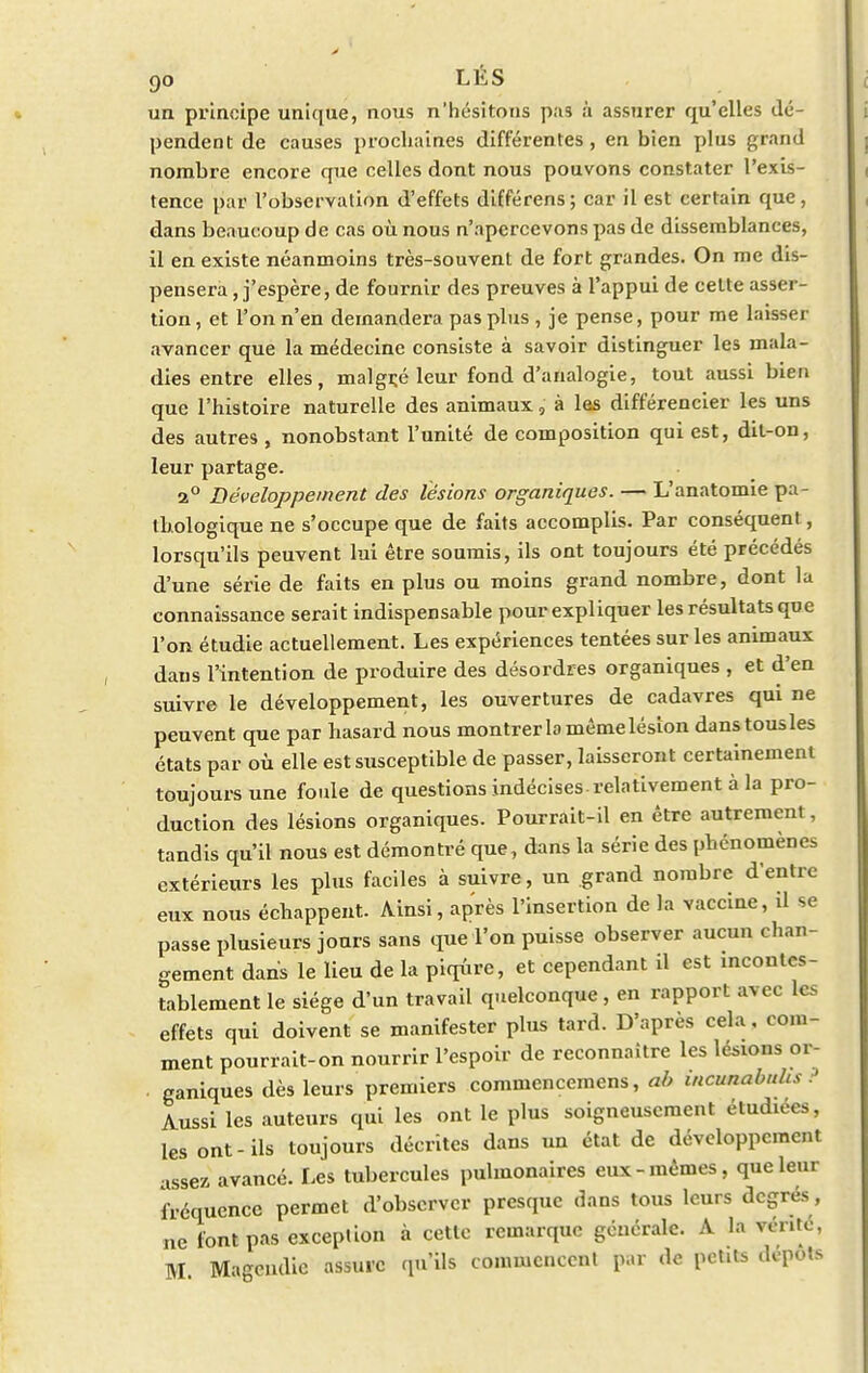 un principe unique, nous n'hésitons pas à assurer qu'elles dé- pendent de causes prochaines différentes, en bien plus grand nombre encore que celles dont nous pouvons constater l'exis- tence par l'observation d'effets différens ; car il est certain que, dans beaucoup de cas où nous n'apercevons pas de dissemblances, il en existe néanmoins très-souvent de fort grandes. On me dis- pensera , j'espère, de fournir des preuves à l'appui de celte asser- tion, et l'on n'en demandera pas plus , je pense, pour me laisser avancer que la médecine consiste à savoir distinguer les mala- dies entre elles, malgré leur fond d'analogie, tout aussi bien que l'histoire naturelle des animaux, à les différencier les uns des autres , nonobstant l'unité de composition qui est, dit-on, leur partage. 2° Développement des lésions organiques. — L'anatomie pa- thologique ne s'occupe que de faits accomplis. Par conséquenl, lorsqu'ils peuvent lui être soumis, ils ont toujours été précédés d'une série de faits en plus ou moins grand nombre, dont la connaissance serait indispensable pour expliquer les résultats que l'on étudie actuellement. Les expériences tentées sur les animaux dans l'intention de produire des désordres organiques , et d'en suivre le développement, les ouvertures de cadavres qui ne peuvent que par hasard nous montrer lo même lésion dans tous les états par où elle est susceptible de passer, laisseront certainement toujours une foule de questions indécises-relativement à la pro- duction des lésions organiques. Pourrait-il en être autrement, tandis qu'il nous est démontré que, dans la série des phénomènes extérieurs les plus faciles à suivre, un grand nombre d'entre eux nous échappent. Ainsi, après l'insertion de la vaccine, il se passe plusieurs jours sans que l'on puisse observer aucun chan- gement dans le lieu de la piqûre, et cependant il est incontes- tablement le siège d'un travail quelconque, en rapport avec Les effets qui doivent se manifester plus tard. D'après cela, com- ment pourrait-on nourrir l'espoir de reconnaître les lésions or- ganiques dès leurs premiers commencemens, ab incunabnhs ? Aussi les auteurs qui les ont le plus soigneusement étudiées, les ont-ils toujours décrites dans un état de développement assez avancé. Les tubercules pulmonaires eux-mêmes, que leur fréquence permet d'observer presque dans tous leurs degrés, ne font pas exception à cette remarque générale. A la vente, M Magcndic assure qu'ils commencent par de petits dépots