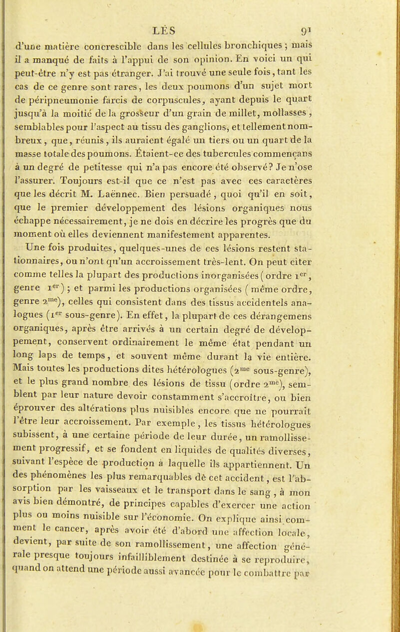 d'uce matière concresciblc dans les cellules bronchiques-, mais il a manqué de faits à l'appui de son opinion. En voici un qui peut-être n'y est pas étranger. J'ai trouvé une seule fois, tant les cas de ce genre sont rares, les deux poumons d'un sujet mort de péripneumonie farcis de corpuscules, ayant depuis le quart jusqu'à la moitié de la grosseur d'un grain de millet, mollasses , semblables pour l'aspect au tissu des ganglions, et tellementnom- breux, que, réunis, ils auraient égalé un tiers ou un quart de la masse totale des poumons. Étaient-ce des tubercules commençans à un degré de petitesse qui n'a pas encore été observé? Je n'ose l'assurer. Toujours est-il que ce n'est pas avec ces caractères que les décrit M. Laè'nnec. Bien persuadé , quoi qu'il en soit, que le premier développement des lésions organiques nous échappe nécessairement, je ne dois en décrire les progrès que du moment où elles deviennent manifestement apparentes. Une fois produites, quelques-unes de ces lésions restent sta- tionnaires, ou n'ont qu'un accroissement très-lent. On peut citer comme telles la plupart des productions inorganisées ( ordre ier, genre 1e1') ; et parmi les productions organisées ( même ordre, genre ime), celles qui consistent dans des tissus accidentels ana- logues (ier sous-genre). En effet, la plupart de ces dérangemens organiques, après être arrivés à un certain degré de dévelop- pement, conservent ordinairement le même état pendant un long laps de temps, et souvent même durant la vie entière. Mais toutes les productions dites hétérologues (2rae sous-genre), et le plus grand nombre des lésions de tissu (ordre 2me), sem- blent par leur nature devoir constamment s'accroitre, ou bien éprouver des altérations plus nuisibles encore que ne pourrait l'être leur accroissement. Par exemple, les tissus hétérologues subissent, à une certaine période de leur durée, un ramollisse- ment progressif, et se fondent en liquides de qualités diverses, suivant l'espèce de production à laquelle ils appartiennent. Un des phénomènes les plus remarquables dé cet accident, est l'ab- sorption par les vaisseaux et le transport dans le sang , à mon avis bien démontré, de principes capables d'exercer une action plus ou moins nuisible sur l'économie. On explique ainsi com- ment le cancer, après avoir été d'abord une affection locale, devient, par suite de son ramollissement, une affection géné- rale presque toujours infailliblement destinée à se reproduire, quand on attend une période aussi avancée pour le combattre par