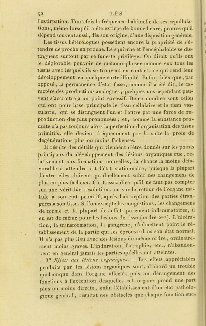 l'extirpation. Toutefois la fréquence habituelle de ses répudia- tions, même lorsqu'il a été extirpé de bonne heure, prouve qu'il dépend souvent aussi, dès son origine, d'une disposition générale. Les tissus hétérologues possèdent encore la propriété de s'é- tendre de proche en proche. Le squirrhe et l'encéphaloïde se dis- tinguent surtout par ce funeste privilège. On dirait qu'ils ont le déplorable pouvoir de métamorphoser comme eux tous les tissus avec lesquels ils se trouvent en contact, ce qui rend leur développement en quelque sorte illimité. Enfin, bien que, par opposé, la permanence d'état fasse, comme il a été dit, le ca- ractère des productions analogues, quelques-uns cependant peu- vent s'accroître à un point excessif. De ce nombre sont celles qui ont pour base principale le tissu cellulaire et le tissu vas- culaire, qui se distinguent l'un et l'autre par une force de re- production des plus prononcées ; et, comme la substance pro- duite n'a pas toujours alors la perfection d'organisation des tissus primitifs, elle devient fréquemment par la suite la proie de dégénérations plus ou moins fâcheuses. Il résulte des détails qui viennent d'être donnés sur les points principaux du développement des lésions organiques que, re- lativement aux formations nouvelles, la chance la moins défa- vorable à attendre est l'état stationnaire, puisque la plupart d'entre elles doivent graduellement subir des changemens de plus en plus fâcheux. C'est assez dire qu'il ne faut pas compter sur une véritable résolution , ou sur le retour de l'organe ma- lade à son état primitif, après l'absorption des parties étran- gères à son tissu. Si l'on excepte les congestions , les changemens de forme et la plupart des effets purement inflammatoires, il en est de même pour les lésions de tissu (ordre ame). L'ulcéra- tion, la transformation, la gangrène, n'admettent point le ré- tablissement de la partie qui les éprouve dans son état normal. Il n'a pas plus lieu avec des lésions du même ordre, ordinaire- ment moins graves. L'induration, l'atrophie, etc., n'abandon- nent en général jamais les parties qu'elles ont atteintes. - 3° Effets des lésions organiques.—Les effets appréciables produits par les lésions organiques sont, d'abord un trouble quelconque dans l'organe affecté, puis un dérangement des fonctions à l'exécution desquelles cet organe prend une part plus ou moius directe, enfin l'établissement d'un état patholo- gique général, résultat des obstacles que chaque fonction suc-.