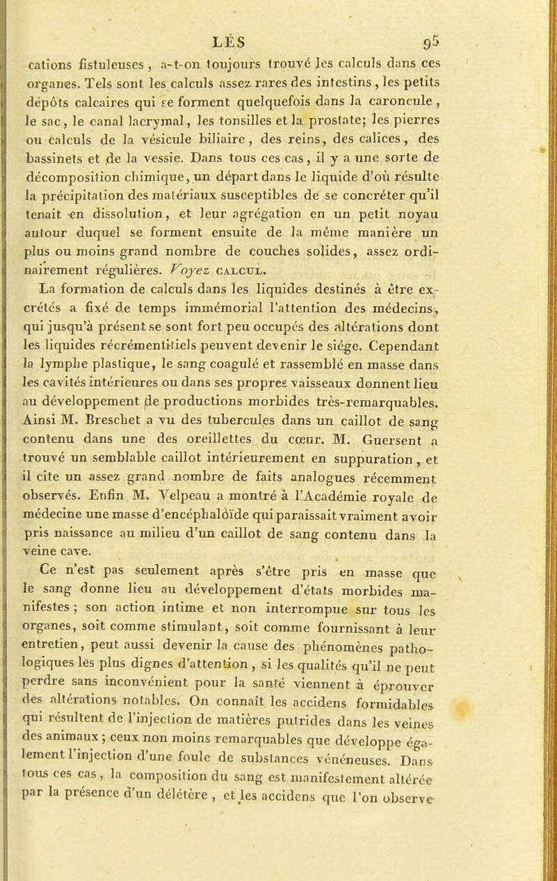 cations fistuleuses , a-t-on toujours trouvé les calculs dans ces organes. Tels sont les calculs assez rares des intestins , les petits dépôts calcaires qui se forment quelquefois dans la caroncule, le sac, le canal lacrymal, les tonsilles et la prostate; les pierres ou calculs de la vésicule biliaire, des reins, des calices, des bassinets et de la vessie. Dans tous ces cas, il y a une sorte de décomposition chimique, un départ dans le liquide d'où résulte la précipitation desmalériaux susceptibles de se concréter qu'il tenait en dissolution, et leur agrégation en un petit noyau autour duquel se forment ensuite de la même manière un plus ou moins grand nombre de couches solides, assez ordi- nairement régulières. Voyez calcux. La formation de calculs dans les liquides destinés à être ex- crétés a fixé de temps immémorial l'attention des médecins, qui jusqu'à présent se sont fort peu occupés des altérations dont les liquides récrémentiiiels peuvent devenir le siège. Cependant la lymphe plastique, le sang coagulé et rassemblé en masse dans les cavités intérieures ou dans ses propres vaisseaux donnent lieu au développement de productions morbides très-remarquables. Ainsi M. Breschet a vu des tubercules dans un caillot de sang contenu dans une des oreillettes du cœur. M. Guersent a trouvé un semblable caillot intérieurement en suppuration , et il cite un assez grand nombre de faits analogues récemment observés. Enfin M. Velpeau a montré à l'Académie royale de médecine une masse d'encéphalôïde qui paraissait vraiment avoir pris naissance au milieu d'un caillot de sang contenu dans la veine cave. Ce n'est pas seulement après s'être pris en masse que le sang donne lieu au développement d'états morbides ma- nifestes ; son action intime et non interrompue sur tous les organes, soit comme stimulant, soit comme fournissant à leur entretien, peut aussi devenir la cause des phénomènes patho- logiques les plus dignes d'attention, si les qualités qu'il ne peut perdre sans inconvénient pour la santé viennent à éprouver des altérations notables. On connaît les accidens formidables qui résultent de l'injection de matières putrides dans les veines des animaux ; ceux non moins remarquables que développe éga- lement l'injection d'une foule de substances vénéneuses. Dans tous ces cas , la composition du sang est manifestement altérée par la présence d'un délétère , eUes accidens que l'on observe